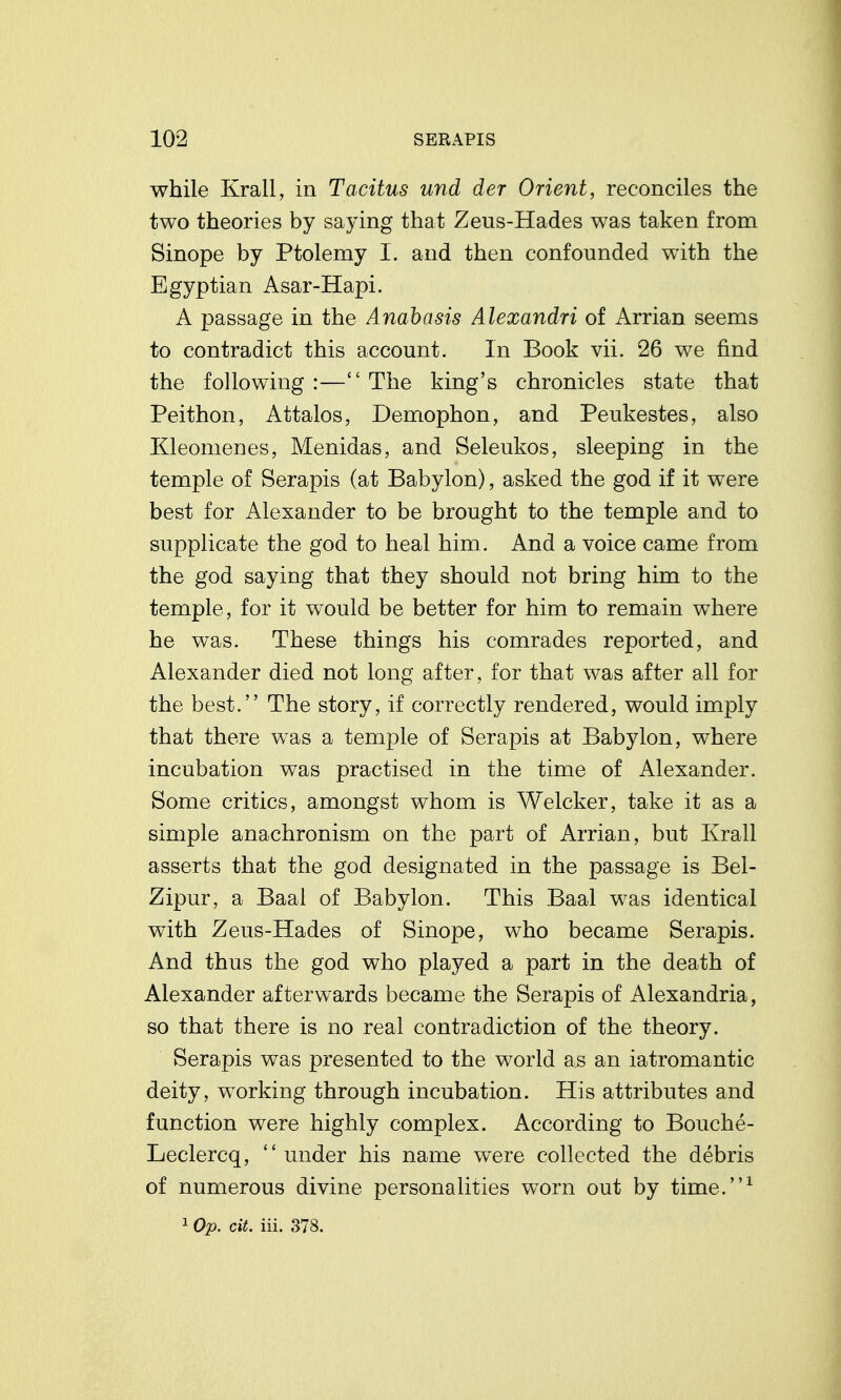 while Krall, in Tacitus und der Orient, reconciles the two theories by saying that Zeus-Hades was taken from Sinope by Ptolemy I. and then confounded with the Egyptian Asar-Hapi. A passage in the Anabasis Alexandri of Arrian seems to contradict this account. In Book vii. 26 we find the following :— The king's chronicles state that Peithon, Attalos, Demophon, and Peukestes, also Kleomenes, Menidas, and Seleukos, sleeping in the temple of Serapis (at Babylon), asked the god if it were best for Alexander to be brought to the temple and to supplicate the god to heal him. And a voice came from the god saying that they should not bring him to the temple, for it would be better for him to remain where he was. These things his comrades reported, and Alexander died not long after, for that was after all for the best. The story, if correctly rendered, would imply that there was a temple of Serapis at Babylon, where incubation was practised in the time of Alexander. Some critics, amongst whom is Welcker, take it as a simple anachronism on the part of Arrian, but Krall asserts that the god designated in the passage is Bel- Zipur, a Baal of Babylon. This Baal was identical with Zeus-Hades of Sinope, who became Serapis. And thus the god who played a part in the death of Alexander afterwards became the Serapis of Alexandria, so that there is no real contradiction of the theory. Serapis was presented to the world as an iatromantic deity, working through incubation. His attributes and function were highly complex. According to Bouche- Leclercq, under his name were collected the debris of numerous divine personalities worn out by time.^