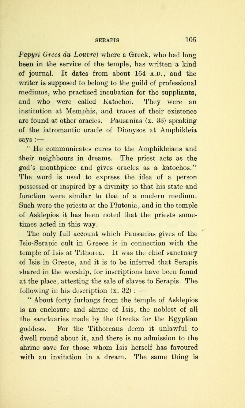Papyri Grecs du Louvre) where a Greek, who had long been in the service of the temple, has written a kind of journal. It dates from about 164 a.d., and the writer is supposed to belong to the guild of professional mediums, who practised incubation for the suppliants, and who were called Katochoi. They were an institution at Memphis, and traces of their existence are found at other oracles. Pausanias (x. 33) speaking of the iatromantic oracle of Dionysos at Amphikleia says :—  He communicates cures to the Amphikleians and their neighbours in dreams. The priest acts as the god's mouthpiece and gives oracles as a katochos. The word is used to express the idea of a person possessed or inspired by a divinity so that his state and function were similar to that of a modern medium. Such were the priests at the Plutonia, and in the temple of Asklepios it has been noted that the priests some- times acted in this way. The only full account which Pausanias gives of the Isio-Scrapie cult in Greece is in connection with the temple of Isis at Tithorea. It was the chief sanctuary of Isis in Greece, and it is to be inferred that Serapis shared in the worship, for inscriptions have been found at the place, attesting the sale of slaves to Serapis. The following in his description (x. 32) : —  About forty furlongs from the temple of Asklepios is an enclosure and shrine of Isis, the noblest of all the sanctuaries made by the Greeks for the Egyptian goddess. For the Tithoreans deem it unlawful to dwell round about it, and there is no admission to the shrine save for those whom Isis herself has favoured ■with an invitation in a dream. The same thing is