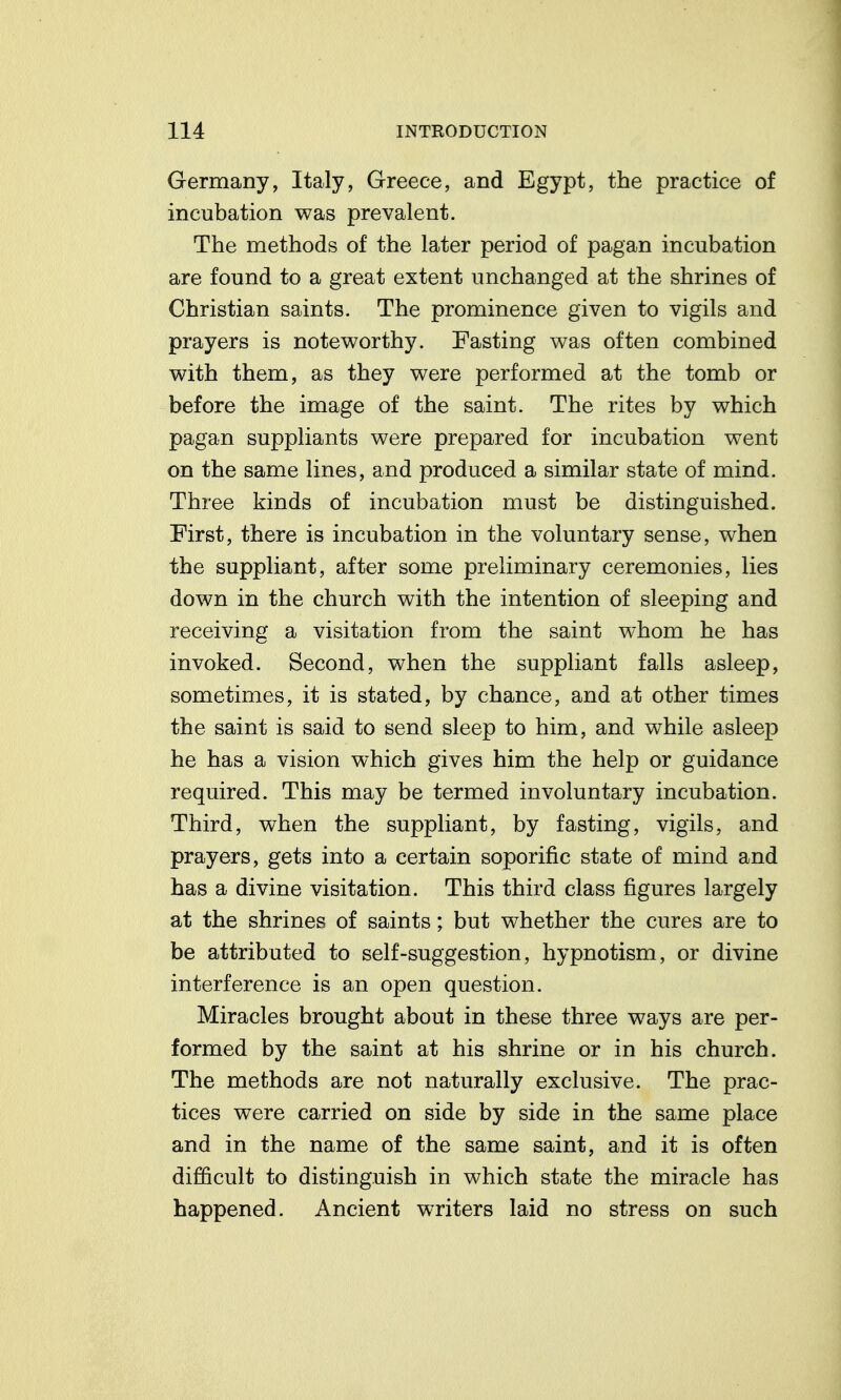 Germany, Italy, Greece, and Egypt, the practice of incubation was prevalent. The methods of the later period of pagan incubation are found to a great extent unchanged at the shrines of Christian saints. The prominence given to vigils and prayers is noteworthy. Fasting was often combined with them, as they were performed at the tomb or before the image of the saint. The rites by which pagan suppliants were prepared for incubation went on the same lines, and produced a similar state of mind. Three kinds of incubation must be distinguished. First, there is incubation in the voluntary sense, when the suppliant, after some preliminary ceremonies, lies down in the church with the intention of sleeping and receiving a visitation from the saint whom he has invoked. Second, when the suppliant falls asleep, sometimes, it is stated, by chance, and at other times the saint is said to send sleep to him, and while asleep he has a vision which gives him the help or guidance required. This may be termed involuntary incubation. Third, when the suppliant, by fasting, vigils, and prayers, gets into a certain soporific state of mind and has a divine visitation. This third class figures largely at the shrines of saints; but whether the cures are to be attributed to self-suggestion, hypnotism, or divine interference is an open question. Miracles brought about in these three ways are per- formed by the saint at his shrine or in his church. The methods are not naturally exclusive. The prac- tices were carried on side by side in the same place and in the name of the same saint, and it is often difficult to distinguish in which state the miracle has happened. Ancient writers laid no stress on such