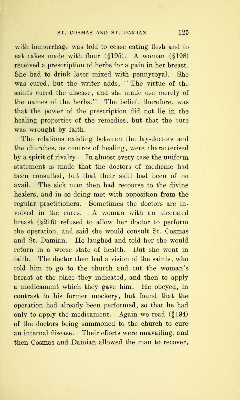 with heDiorrhage was told to cease eating flesh and to eat cakes made with flour (§195). A woman (§198) received a prescription of herbs for a pain in her breast. She had to drink laser mixed with pennyroyal. She was cured, but the writer adds,  The virtue of the saints cured the disease, and she made use merely of the names of the herbs. The belief, therefore, was that the power of the prescription did not lie in the healing properties of the remedies, but that the cure was wrought by faith. The relations existing between the lay-doctors and the churches, as centres of healing, were characterised by a spirit of rivalry. In almost every case the uniform statement is made that the doctors of medicine had been consulted, but that their skill had been of no avail. The sick man then had recourse to the divine healers, and in so doing met with opposition from the regular practitioners. Sometimes the doctors are in- volved in the cures. A woman with an ulcerated breast (§216) refused to allow her doctor to perform the operation, and said she would consult St. Cosmas and St. Damian. He laughed and told her she would return in a worse state of health. But she went in faith. The doctor then had a vision of the saints, who told him to go to the church and cut the woman's breast at the place they indicated, and then to apply a medicament which they gave him. He obeyed, in contrast to his former mockery, but found that the operation had already been performed, so that he had only to apply the medicament. Again we read (§194) of the doctors being summoned to the church to cure an internal disease. Their efforts were unavailing, and then Cosmas and Damian allowed the man to recover,.