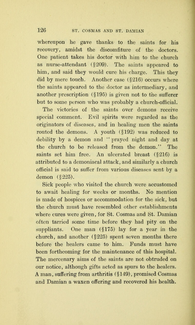 whereupon he gave thanks to the saints for his recovery, amidst the discomfiture of the doctors. One patient takes his doctor with him to the church as nurse-attendant (§209). The saints appeared to him, and said they would cure his charge. This they did by mere touch. Another case (§216) occurs where the saints appeared to the doctor as intermediary, and another prescription (§195) is given not to the sufferer but to some person who was probably a church-official. The victories of the saints over demons receive special comment. Evil spirits were regarded as the originators of diseases, and in healing men the saints routed the demons. A youth (§192) was reduced to debility by a demon and  prayed night and day at the church to be released from the demon. The saints set him free. An ulcerated breast (§216) is attributed to a demoniacal attack, and similarly a church official is said to suffer from various diseases sent by a demon (§225). Sick people who visited the church were accustomed to await healing for weeks or months. No mention is made of hospices or accommodation for the sick, but the church must have resembled other establishments where cures were given, for St. Cosmas and St. Damian often tarried some time before they had pity on the suppliants. One man (§175) lay for a year in the church, and another (§225) spent seven months there before the healers came to him. Funds must have been forthcoming for the maintenance of this hospital. The mercenary aims of the saints are not obtruded on our notice, although gifts acted as spurs to the healers. A man, suffering from arthritis (§149), promised Cosmas and Damian a waxen offering and recovered his health.