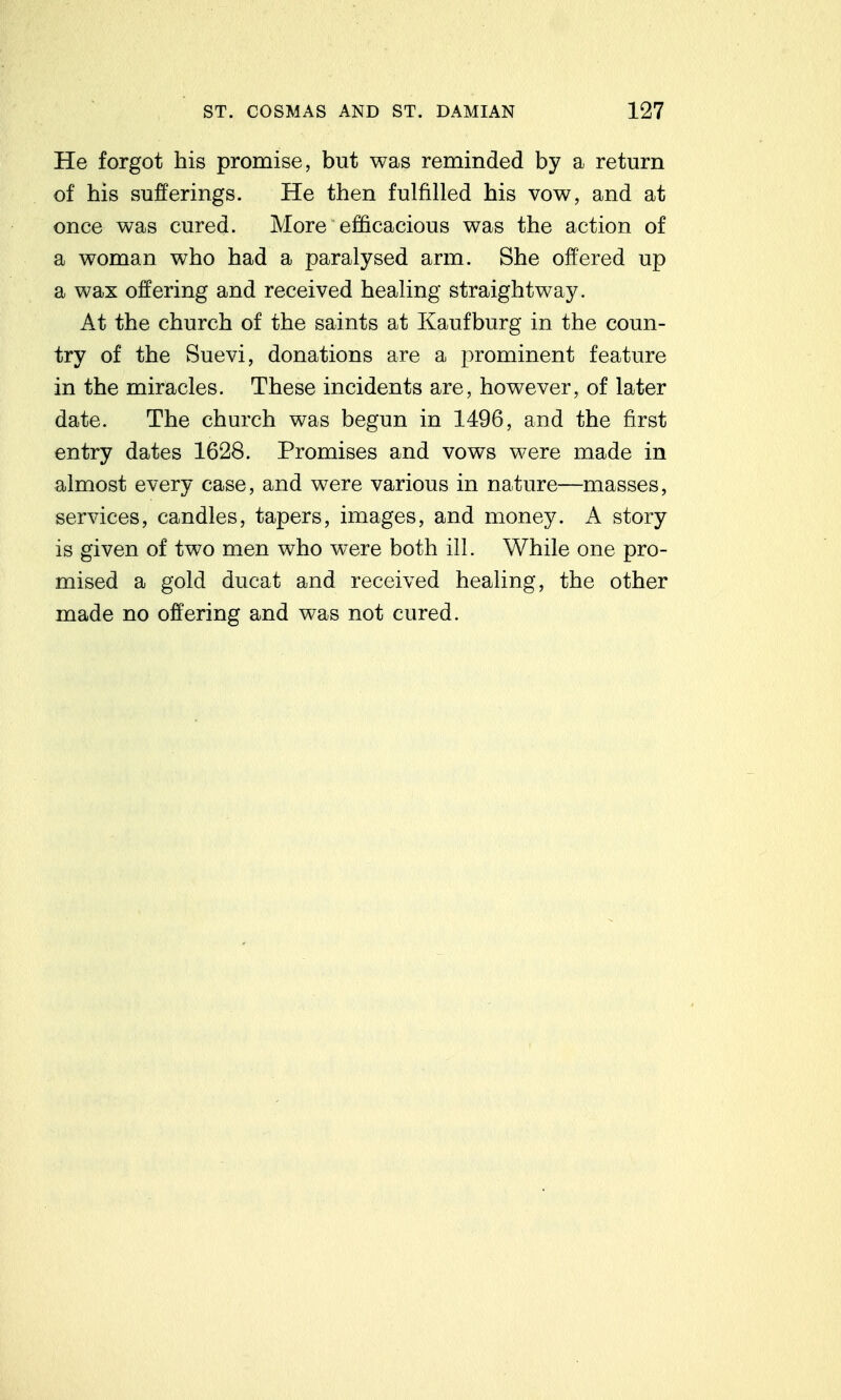 He forgot his promise, but was reminded by a return of his sufferings. He then fulfilled his vow, and at once was cured. More efficacious was the action of a woman who had a paralysed arm. She offered up a wax offering and received healing straightway. At the church of the saints at Kaufburg in the coun- try of the Suevi, donations are a prominent feature in the miracles. These incidents are, however, of later date. The church was begun in 1496, and the first entry dates 1628. Promises and vows were made in almost every case, and were various in nature—masses, services, candles, tapers, images, and money. A story is given of two men who were both ill. While one pro- mised a gold ducat and received healing, the other made no offering and was not cured.