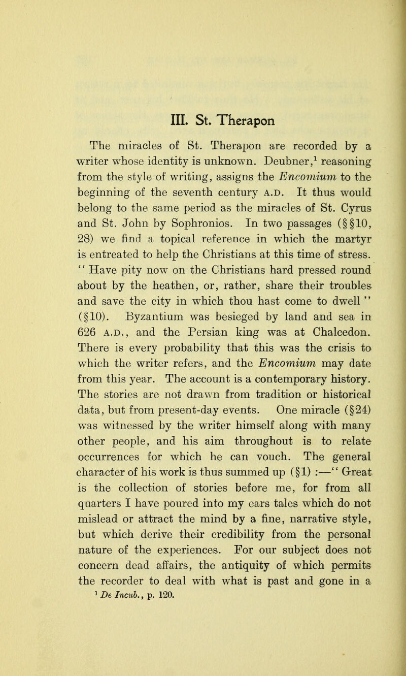 The miracles of St. Therapon are recorded by a writer whose identity is unknown. Deubner/ reasoning from the style of writing, assigns the Encomium to the beginning of the seventh century a.d. It thus would belong to the same period as the miracles of St. Cyrus and St. John by Sophronios. In two passages (§§10, 28) we find a topical reference in which the martyr is entreated to help the Christians at this time of stress. '' Have pity now on the Christians hard pressed round about by the heathen, or, rather, share their troubles and save the city in which thou hast come to dwell  (§10). Byzantium was besieged by land and sea in 626 A.D., and the Persian king was at Chalcedon. There is every probability that this was the crisis to which the writer refers, and the Encomium may date from this year. The account is a contemporary history. The stories are not drawn from tradition or historical data, but from present-day events. One miracle (§24) was witnessed by the writer himself along with many other people, and his aim throughout is to relate occurrences for which he can vouch. The general character of his work is thus summed up (§1) :— G-reat is the collection of stories before me, for from all quarters I have poured into my ears tales which do not mislead or attract the mind by a fine, narrative style, but which derive their credibility from the personal nature of the experiences. For our subject does not concern dead affairs, the antiquity of which permits the recorder to deal with what is past and gone in a 1 De Incuh., p. 120.