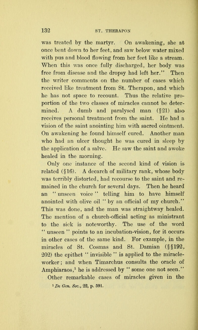 was treated by the martyr. On awakening, she at once bent down to her feet, and saw below water mixed with pus and blood flowing from her feet like a stream. When this was once fully discharged, her body was free from disease and the dropsy had left her. Then the writer comments on the number of cases which received like treatment from St. Therapon, and which he has not space to recount. Thus the relative pro- portion of the two classes of miracles cannot be deter- mined. A dumb and paralysed man (§21) also receives personal treatment from the saint. He had a vision of the saint anointing him with sacred ointment. On awakening he found himself cured. Another man who had an ulcer thought he was cured in sleep by the application of a salve. He saw the saint and awoke healed in the morning. Only one instance of the second kind of vision is related (§16). A decarch of military rank, whose body was terribly distorted, had recourse to the saint and re- mained in the church for several days. Then he heard an  unseen voice  telling him to have himself anointed with olive oil  by an official of my church. This was done, and the man was straightway healed. The mention of a church-official acting as ministrant to the sick is noteworthy. The use of the word *' unseen  points to an incubation-vision, for it occurs in other cases of the same kind. For example, in the miracles of St. Cosmas and St. Damian (§§192, 202) the epithet '' invisible '' is applied to the miracle- worker ; and when Timarchus consults the oracle of Amphiaraos,^ he is addressed by '* some one not seen. Other remarkable cases of miracles given in the ^DeGen. Soc.,22,ip. 591.