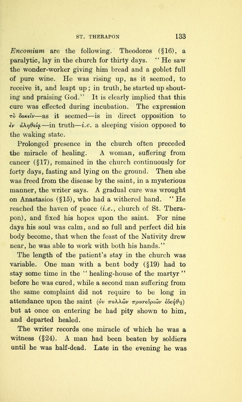 Encomium are the following. Theodores (§16), a paralytic, lay in the church for thirty days.  He saw the wonder-worker giving him bread and a goblet full of pure wine. He was rising up, as it seemed, to receive it, and leapt up; in truth, he started up shout- ing and praising God. It is clearly implied that this cure was effected during incubation. The expression TO 8oK€iv—as it seemed—is in direct opposition to •ev dXrjOeia—in truth—i.e. a sleeping vision opposed to the waking state. Prolonged presence in the church often preceded the miracle of healing. A woman, suffering from cancer (§17), remained in the church continuously for forty days, fasting and lying on the ground. Then she was freed from the disease by the saint, in a mysterious manner, the writer says. A gradual cure was wrought on Anastasios (§15), who had a withered hand. *' He reached the haven of peace (i.e., church of St. Thera- pon), and fixed his hopes upon the saint. For nine days his soul was calm, and so full and perfect did his body become, that when the feast of the Nativity drew near, he was able to work with both his hands. The length of the patient's stay in the church was variable. One man with a bent body (§19) had to stay some time in the '' healing-house of the martyr '' before he was cured, while a second man suffering from the same complaint did not require to be long in attendance upon the saint (6v ttoAAwv Trpoo-eSpiiov eSerjOi}) but at once on entering he had pity shown to him, and departed healed. The writer records one miracle of which he was a witness (§24). A man had been beaten by soldiers until he was half-dead. Late in the evening he was