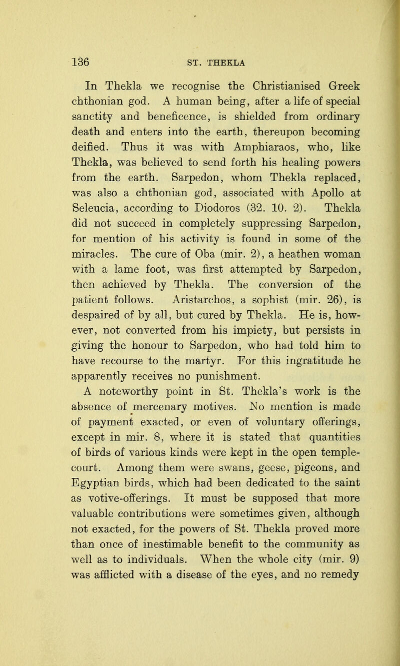 In Thekla we recognise the Christianised Greek chthonian god. A human being, after a life of special sanctity and beneficence, is shielded from ordinary death and enters into the earth, thereupon becoming deified. Thus it was with Amphiaraos, who, like Thekla, was believed to send forth his healing powers from the earth. Sarpedon, whom Thekla replaced, was also a chthonian god, associated with Apollo at Seleucia, according to Diodoros (32. 10. 2). Thekla did not succeed in completely suppressing Sarpedon, for mention of his activity is found in some of the miracles. The cure of Oba (mir. 2), a heathen woman v/ith a lame foot, was first attempted by Sarpedon, then achieved by Thekla. The conversion of the patient follows. Aristarchos, a sophist (mir. 26), is despaired of by all, but cured by Thekla. He is, how- ever, not converted from his impiety, but persists in giving the honour to Sarpedon, who had told him to have recourse to the martyr. For this ingratitude he apparently receives no punishment. A noteworthy point in St. Thekla's work is the absence of mercenary motives. No mention is made of payment exacted, or even of voluntary offerings, except in mir. 8, where it is stated that quantities of birds of various kinds were kept in the open temple- court. Among them were swans, geese, pigeons, and Egyptian birds, which had been dedicated to the saint as votive-offerings. It must be supposed that more valuable contributions were sometimes given, although not exacted, for the powers of St. Thekla proved more than once of inestimable benefit to the community as well as to individuals. When the whole city (mir. 9) was afflicted with a disease of the eyes, and no remedy