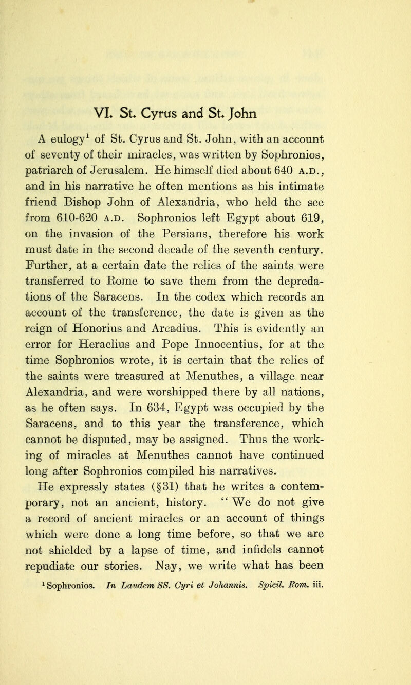 VL St. Cyrus and St. John A eulogy^ of St. Cyrus and St. John, with an account of seventy of their miracles, was written by Sophronios, patriarch of Jerusalem. He himself died about 640 a.d. , and in his narrative he often mentions as his intimate friend Bishop John of Alexandria, who held the see from 610-620 a.d. Sophronios left Egypt about 619, on the invasion of the Persians, therefore his work must date in the second decade of the seventh century. Further, at a certain date the relics of the saints were transferred to Eome to save them from the depreda- tions of the Saracens. In the codex which records an account of the transference, the date is given as the reign of Honorius and Arcadius. This is evidently an error for Heraclius and Pope Innocentius, for at the time Sophronios wrote, it is certain that the relics of the saints were treasured at Menuthes, a village near Alexandria, and were worshipped there by all nations, as he often says. In 634, Egypt was occupied by the Saracens, and to this year the transference, which cannot be disputed, may be assigned. Thus the work- ing of miracles at Menuthes cannot have continued long after Sophronios compiled his narratives. He expressly states (§31) that he writes a contem- porary, not an ancient, history.  We do not give a record of ancient miracles or an account of things which were done a long time before, so that we are not shielded by a lapse of time, and infidels cannot repudiate our stories. Nay, we write what has been ^ Sophronios. In Laudem SS. Gyri et Johannis. Spicil. Rom. iii.