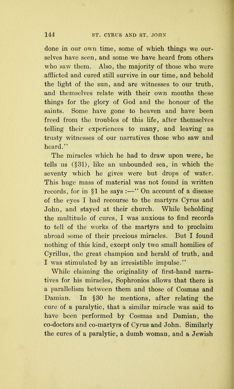 done in our own time, some of which things we our- selves have seen, and some we have heard from others who saw them. Also, the majority of those who were afflicted and cured still survive in our time, and behold the light of the sun, and are witnesses to our truth, and themselves relate with their own mouths these things for the glory of God and the honour of the saints. Some have gone to heaven and have been freed from the troubles of this life, after themselves telling their experiences to many, and leaving as trusty witnesses of our narratives those who saw and heard. The miracles which he had to draw upon were, he tells us (§31), like an unbounded sea, in which the seventy which he gives were but drops of water. This huge mass of material was not found in written records, for in §1 he says :— On account of a disease of the eyes I had recourse to the martyrs Cyrus and John, and stayed at their church. While beholding the multitude of cures, I was anxious to find records to tell of the works of the martyrs and to proclaim abroad some of their precious miracles. But I found nothing of this kind, except only two small homilies of Cyrillus, the great champion and herald of truth, and I was stimulated by an irresistible impulse. While claiming the originality of first-hand narra- tives for his miracles, Sophronios allows that there is a parallelism between them and those of Cosmas and Damian. In §30 he mentions, after relating the cure of a paralytic, that a similar miracle was said to have been performed by Cosmas and Damian, the co-doctors and co-martyrs of Cyrus and John. Similarly the cures of a paralytic, a dumb woman, and a Jewish