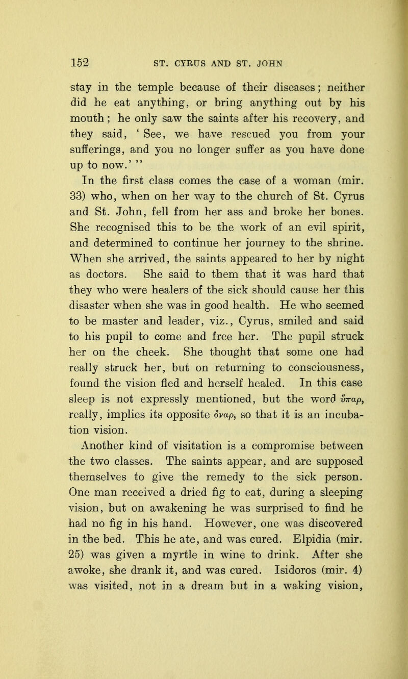 stay in the temple because of their diseases; neither did he eat anything, or bring anything out by his mouth; he only saw the saints after his recovery, and they said, ' See, we have rescued you from your sufferings, and you no longer suffer as you have done up to now.'  In the first class comes the case of a woman (mir. 33) who, when on her way to the church of St. Cyrus and St. John, fell from her ass and broke her bones. She recognised this to be the work of an evil spirit, and determined to continue her journey to the shrine. When she arrived, the saints appeared to her by night as doctors. She said to them that it was hard that they who were healers of the sick should cause her this disaster when she was in good health. He who seemed to be master and leader, viz., Cyrus, smiled and said to his pupil to come and free her. The pupil struck her on the cheek. She thought that some one had really struck her, but on returning to consciousness, found the vision fled and herself healed. In this case sleep is not expressly mentioned, but the word wa/3, really, implies its opposite 6vap, so that it is an incuba- tion vision. Another kind of visitation is a compromise between the two classes. The saints appear, and are supposed themselves to give the remedy to the sick person. One man received a dried fig to eat, during a sleeping vision, but on awakening he was surprised to find he had no fig in his hand. However, one was discovered in the bed. This he ate, and was cured. Elpidia (mir. 25) was given a myrtle in wine to drink. After she awoke, she drank it, and was cured. Isidoros (mir. 4) was visited, not in a dream but in a waking vision,