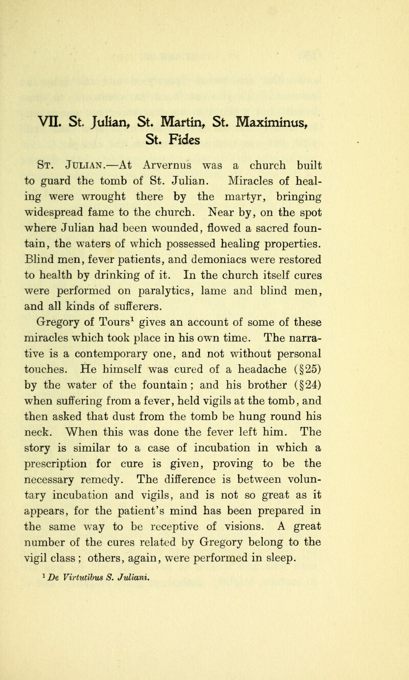 VIL St. Julian, St Martin, St. Maximinus, St. Fides St. Julian.—At Arvernus was a church built to guard the tomb of St. JuHan. Miracles of heal- ing were wrought there by the martyr, bringing widespread fame to the church. Near by, on the spot where Julian had been wounded, flowed a sacred foun- tain, the waters of which possessed healing properties. Blind men, fever patients, and demoniacs were restored to health by drinking of it. In the church itself cures were performed on paralytics, lame and blind men, and all kinds of sufferers. Gregory of Tours^ gives an account of some of these miracles which took place in his own time. The narra- tive is a contemporary one, and not without personal touches. He himself was cured of a headache (§25) by the water of the fountain; and his brother (§24) when suffering from a fever, held vigils at the tomb, and then asked that dust from the tomb be hung round his neck. When this was done the fever left him. The story is similar to a case of incubation in which a prescription for cure is given, proving to be the necessary remedy. The difference is between volun- tary incubation and vigils, and is not so great as it appears, for the patient's mind has been prepared in the same way to be receptive of visions. A great number of the cures related by Gregory belong to the vigil class ; others, again, were performed in sleep. ^ De Virtutibus S. Jvliani.