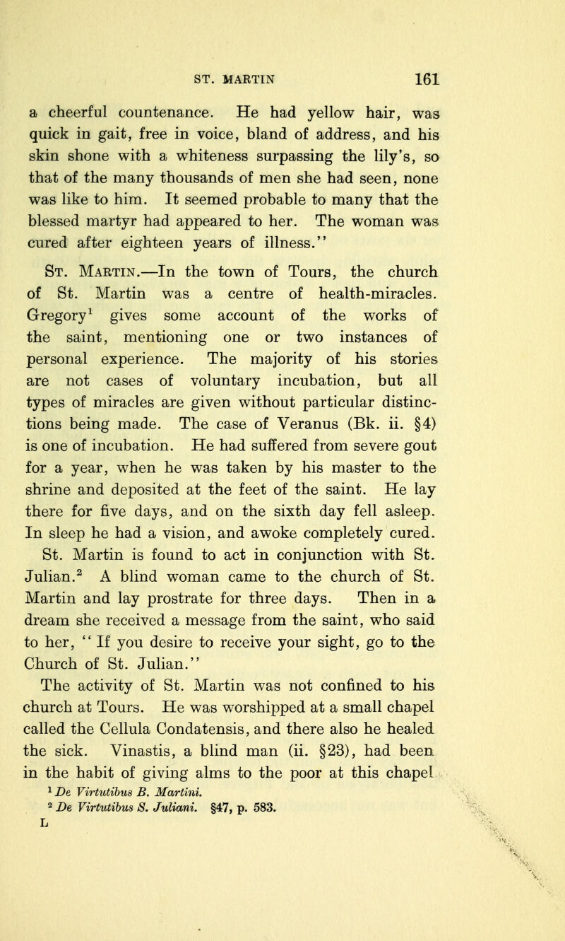 a cheerful countenance. He had yellow hair, was quick in gait, free in voice, bland of address, and his skin shone with a whiteness surpassing the lily's, so that of the many thousands of men she had seen, none was like to him. It seemed probable to many that the blessed martyr had appeared to her. The woman was cured after eighteen years of illness. St. Martin.—In the town of Tours, the church of St. Martin was a centre of health-miracles. Gregory^ gives some account of the works of the saint, mentioning one or two instances of personal experience. The majority of his stories are not cases of voluntary incubation, but all types of miracles are given without particular distinc- tions being made. The case of Veranus (Bk. ii. §4) is one of incubation. He had suffered from severe gout for a year, when he was taken by his master to the shrine and deposited at the feet of the saint. He lay there for five days, and on the sixth day fell asleep. In sleep he had a vision, and awoke completely cured. St. Martin is found to act in conjunction with St. Julian.^ A blind woman came to the church of St. Martin and lay prostrate for three days. Then in a dream she received a message from the saint, who said to her,  If you desire to receive your sight, go to the Church of St. Julian. The activity of St. Martin was not confined to his church at Tours. He was worshipped at a small chapel called the Cellula Condatensis, and there also he healed the sick. Vinastis, a blind man (ii. §23), had been in the habit of giving alms to the poor at this chapel ^ De Virtutihus B. Martini. 2 2)g Virtutihus 8. Juliani. §47, p. 583.