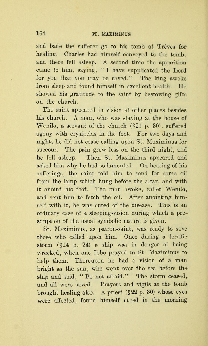 and bade the sufferer go to his tomb at Treves for heaUng. Charles had himself conveyed to the tomb, and there fell asleep. A second time the apparition came to him, saying,  I have supplicated the Lord for you that you may be saved. The king awoke from sleep and found himself in excellent health. He showed his gratitude to the saint by bestowing gifts on the church. The saint appeared in vision at other places besides his church. A man, who was staying at the house of Wenilo, a servant of the church (§21 p. 30), suffered agony with erysipelas in the foot. For two days and nights he did not cease calling upon St. Maximinus for succour. The pain grew less on the third night, and he fell asleep. Then St. Maximinus appeared and asked him why he had so lamented. On hearing of his sufferings, the saint told him to send for some oil from the lamp which hung before the altar, and with it anoint his foot. The man awoke, called Wenilo, and sent him to fetch the oil. After anointing him- self with it, he was cured of the disease. This is an ordinary case of a sleeping-vision during which a pre- scription of the usual symbolic nature is given. St. Maximinus, as patron-saint, was ready to save those who called upon him. Once during a terrific storm (§14 p. 24) a ship was in danger of being wrecked, when one Ibbo prayed to St. Maximinus to help them. Thereupon he had a vision of a man bright as the sun, who went over the sea before the ship and said,  Be not afraid. The storm ceased, and all were saved. Prayers and vigils at the tomb brought healing also. A priest (§22 p. 30) whose eyes were affected, found himself cured in the morning