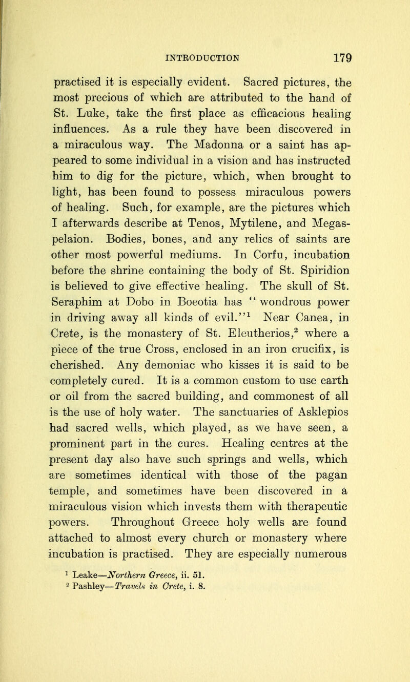 practised it is especially evident. Sacred pictures, the most precious of which are attributed to the hand of St. Luke, take the first place as efficacious healing influences. As a rule they have been discovered in a miraculous v^ay. The Madonna or a saint has ap- peared to some individual in a vision and has instructed him to dig for the picture, which, when brought to light, has been found to possess miraculous powers of healing. Such, for example, are the pictures which I afterwards describe at Tenos, Mytilene, and Megas- pelaion. Bodies, bones, and any relics of saints are other most powerful mediums. In Corfu, incubation before the shrine containing the body of St. Spiridion is believed to give effective healing. The skull of St. Seraphim at Dobo in Boeotia has  wondrous power in driving away all kinds of evil.^ Near Canea, in Crete, is the monastery of St. Eleutherios,^ where a piece of the true Cross, enclosed in an iron crucifix, is cherished. Any demoniac who kisses it is said to be completely cured. It is a common custom to use earth or oil from the sacred building, and commonest of all is the use of holy water. The sanctuaries of Asklepios had sacred wells, which played, as we have seen, a prominent part in the cures. Healing centres at the present day also have such springs and wells, which are sometimes identical with those of the pagan temple, and sometimes have been discovered in a miraculous vision which invests them with therapeutic powers. Throughout Grreece holy wells are found attached to almost every church or monastery w^here incubation is practised. They are especially numerous 1 Leake—Northern Greece, ii. 51. Pashley—Travels in Crete, i. 8.