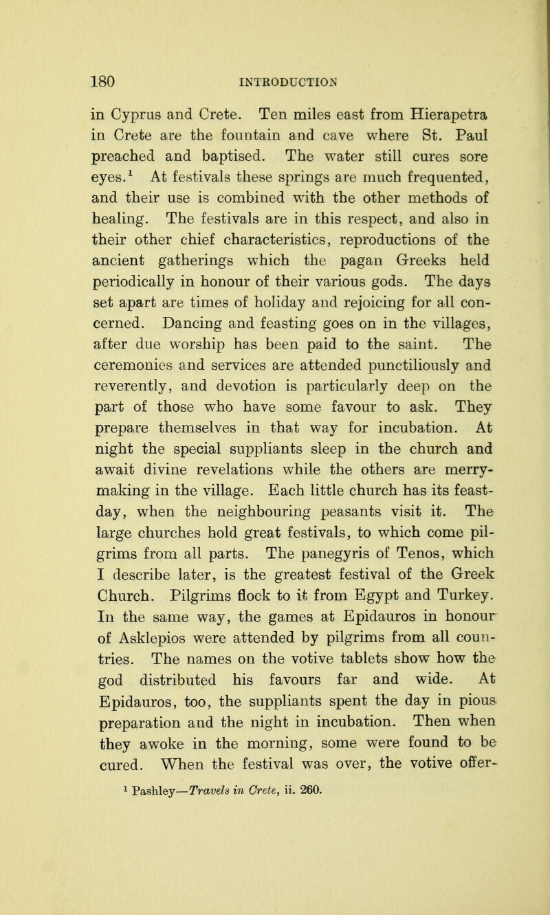 in Cyprus and Crete. Ten miles east from Hierapetra in Crete are the fountain and cave where St. Paul preached and baptised. The water still cures sore eyes.^ At festivals these springs are much frequented, and their use is combined with the other methods of healing. The festivals are in this respect, and also in their other chief characteristics, reproductions of the ancient gatherings which the pagan Greeks held periodically in honour of their various gods. The days set apart are times of holiday and rejoicing for all con- cerned. Dancing and feasting goes on in the villages, after due worship has been paid to the saint. The ceremonies and services are attended punctiliously and reverently, and devotion is particularly deep on the part of those who have some favour to ask. They prepare themselves in that way for incubation. At night the special suppliants sleep in the church and await divine revelations while the others are merry- making in the village. Each little church has its feast- day, when the neighbouring peasants visit it. The large churches hold great festivals, to which come pil- grims from all parts. The panegyris of Tenos, which I describe later, is the greatest festival of the Greek Church. Pilgrims flock to it from Egypt and Turkey. In the same way, the games at Epidauros in honour of Asklepios were attended by pilgrims from all coun- tries. The names on the votive tablets show how the god distributed his favours far and wide. At Epidauros, too, the suppliants spent the day in pious preparation and the night in incubation. Then when they awoke in the morning, some were found to be cured. When the festival was over, the votive offer-