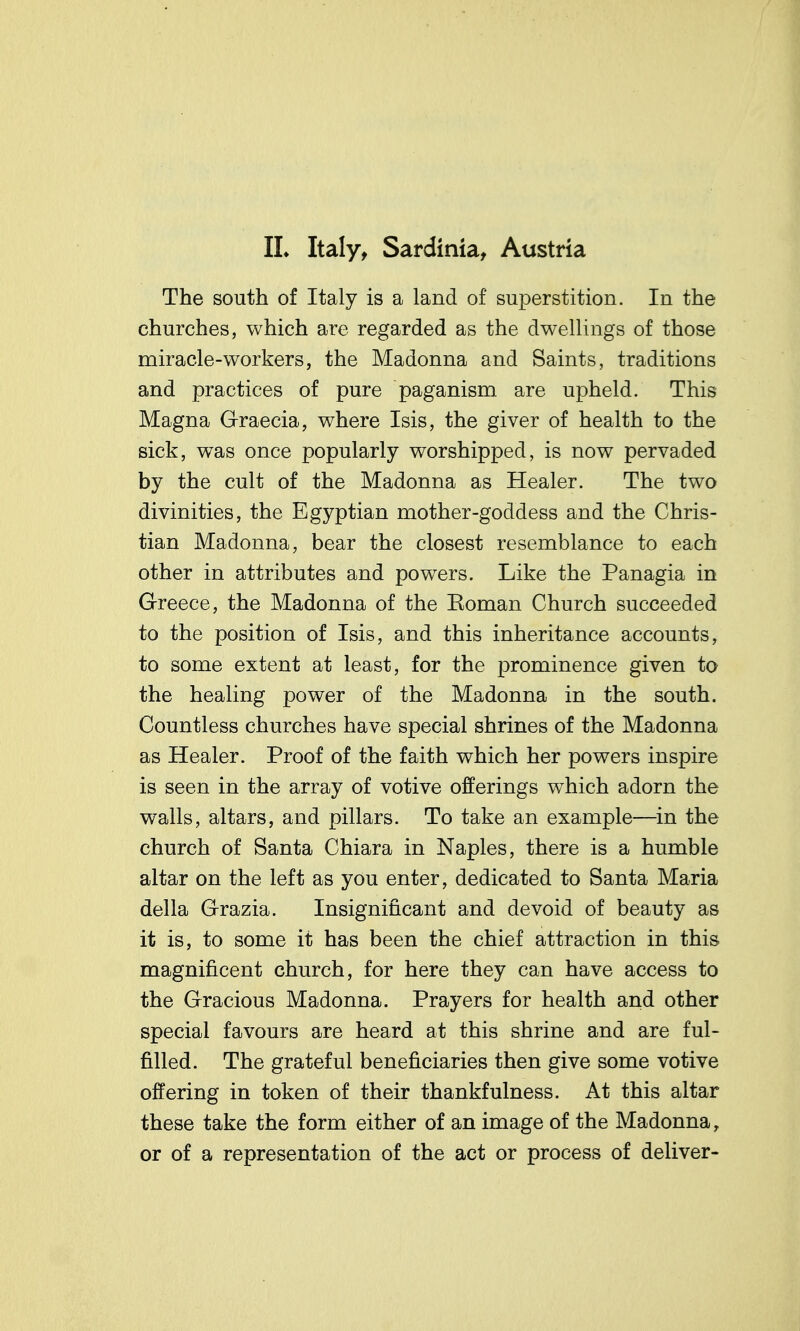 The south of Italy is a land of superstition. In the churches, which are regarded as the dwellings of those miracle-workers, the Madonna and Saints, traditions and practices of pure paganism are upheld. This Magna Graecia, where Isis, the giver of health to the sick, was once popularly worshipped, is now pervaded by the cult of the Madonna as Healer. The two divinities, the Egyptian mother-goddess and the Chris- tian Madonna, bear the closest resemblance to each other in attributes and powers. Like the Panagia in Greece, the Madonna of the Koman Church succeeded to the position of Isis, and this inheritance accounts, to some extent at least, for the prominence given to the healing power of the Madonna in the south. Countless churches have special shrines of the Madonna as Healer. Proof of the faith which her powers inspire is seen in the array of votive offerings which adorn the walls, altars, and pillars. To take an example—in the church of Santa Chiara in Naples, there is a humble altar on the left as you enter, dedicated to Santa Maria della Grazia. Insignificant and devoid of beauty as it is, to some it has been the chief attraction in this magnificent church, for here they can have access to the Gracious Madonna. Prayers for health and other special favours are heard at this shrine and are ful- filled. The grateful beneficiaries then give some votive offering in token of their thankfulness. At this altar these take the form either of an image of the Madonna, or of a representation of the act or process of deliver-