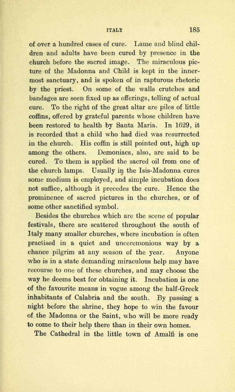 of over a hundred cases of cure. Lame and blind chil- dren and adults have been cured by presence in the church before the sacred image. The miraculous pic- ture of the Madonna and Child is kept in the inner- most sanctuary, and is spoken of in rapturous rhetoric by the priest. On some of the walls crutches and bandages are seen fixed up as offerings, telling of actual cure. To the right of the great altar are piles of little coffins, offered by grateful parents whose children have been restored to health by Santa Maria. In 1629, it is recorded that a child who had died was resurrected in the church. His coffin is still pointed out, high up among the others. Demoniacs, also, are said to be cured. To them is applied the sacred oil from one of the church lamps. Usually in the Isis-Madonna cures some medium is employed, and simple incubation does not suffice, although it precedes the cure. Hence the prominence of sacred pictures in the churches, or of some other sanctified symbol. Besides the churches which are the scene of popular festivals, there are scattered throughout the south of Italy many smaller churches, where incubation is often practised in a quiet and unceremonious way by a chance pilgrim at any season of the year. Anyone who is in a state demanding miraculous help may have recourse to one of these churches, and may choose the way he deems best for obtaining it. Incubation is one of the favourite means in vogue among the half-Greek inhabitants of Calabria and the south. By passing a night before the shrine, they hope to win the favour of.the Madonna or the Saint, who will be more ready to come to their help there than in their own homes. The Cathedral in the little town of Amalfi is one