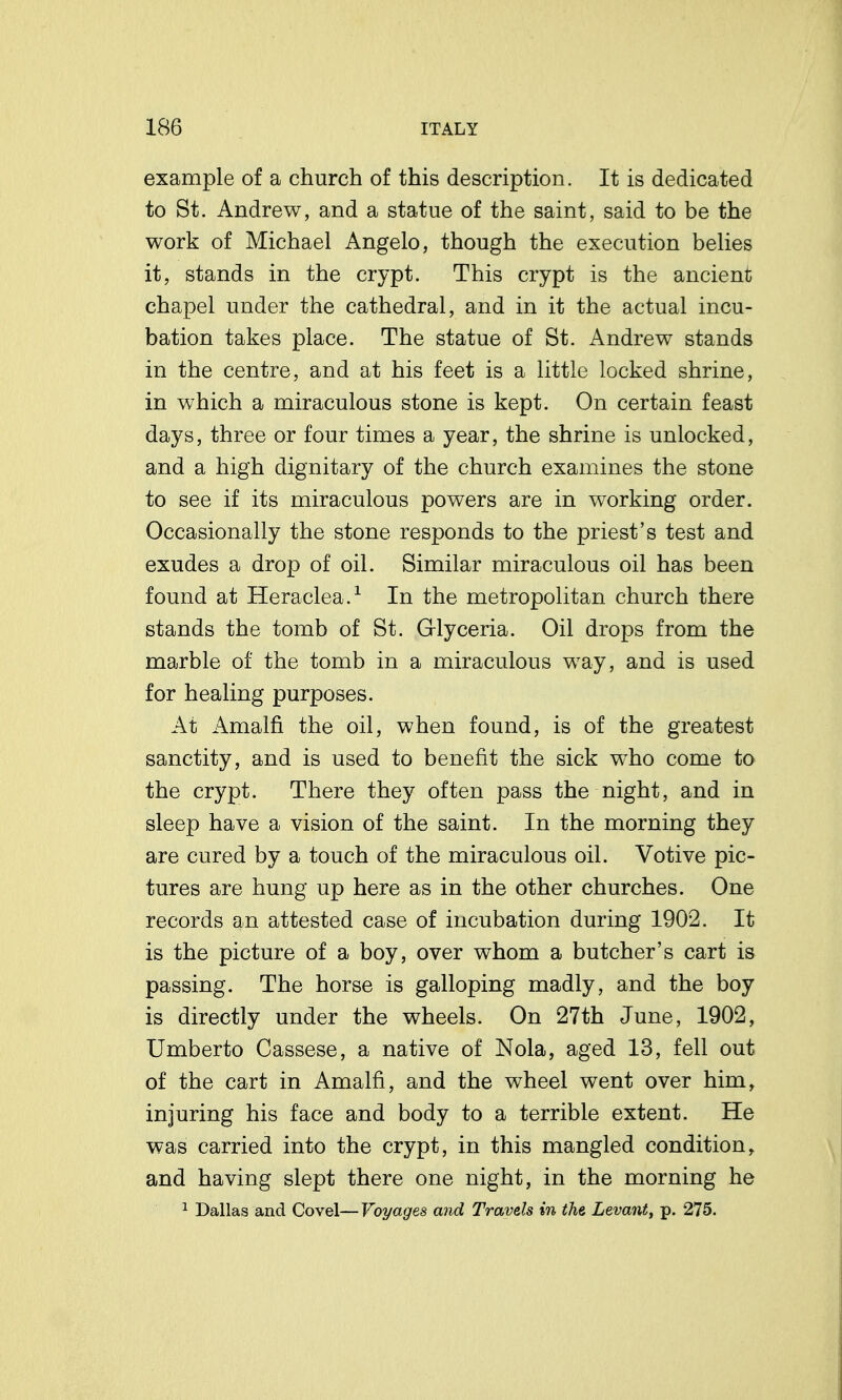 example of a church of this description. It is dedicated to St. Andrew, and a statue of the saint, said to be the work of Michael Angelo, though the execution belies it, stands in the crypt. This crypt is the ancient chapel under the cathedral, and in it the actual incu- bation takes place. The statue of St. Andrew stands in the centre, and at his feet is a little locked shrine, in which a miraculous stone is kept. On certain feast days, three or four times a year, the shrine is unlocked, and a high dignitary of the church examines the stone to see if its miraculous powers are in working order. Occasionally the stone responds to the priest's test and exudes a drop of oil. Similar miraculous oil has been found at Heraclea.^ In the metropolitan church there stands the tomb of St. Glyceria. Oil drops from the marble of the tomb in a miraculous way, and is used for healing purposes. At Amalfi the oil, when found, is of the greatest sanctity, and is used to benefit the sick w^ho come to the crypt. There they often pass the night, and in sleep have a vision of the saint. In the morning they are cured by a touch of the miraculous oil. Votive pic- tures are hung up here as in the other churches. One records an attested case of incubation during 1902. It is the picture of a boy, over whom a butcher's cart is passing. The horse is galloping madly, and the boy is directly under the wheels. On 27th June, 1902, Umberto Cassese, a native of Nola, aged 13, fell out of the cart in Amalfi, and the wheel went over him, injuring his face and body to a terrible extent. He was carried into the crypt, in this mangled condition, and having slept there one night, in the morning he 1 Dallas and Covel—Voyages and Travels in the Levant, p. 275.
