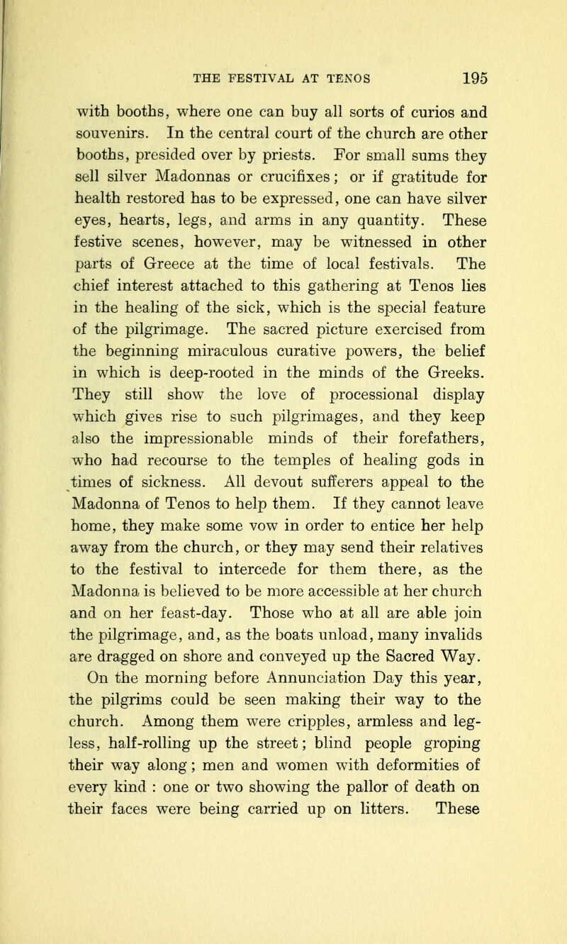 with booths, where one can buy all sorts of curios and souvenirs. In the central court of the church are other booths, presided over by priests. For small sums they sell silver Madonnas or crucifixes; or if gratitude for health restored has to be expressed, one can have silver eyes, hearts, legs, and arms in any quantity. These festive scenes, hov^ever, may be witnessed in other parts of Greece at the time of local festivals. The chief interest attached to this gathering at Tenos lies in the healing of the sick, which is the special feature of the pilgrimage. The sacred picture exercised from the beginning miraculous curative powers, the belief in which is deep-rooted in the minds of the Greeks. They still show the love of processional display which gives rise to such pilgrimages, and they keep also the impressionable minds of their forefathers, who had recourse to the temples of healing gods in times of sickness. All devout sufferers appeal to the Madonna of Tenos to help them. If they cannot leave home, they make some vow in order to entice her help away from the church, or they may send their relatives to the festival to intercede for them there, as the Madonna is believed to be more accessible at her church and on her feast-day. Those who at all are able join the pilgrimage, and, as the boats unload, many invalids are dragged on shore and conveyed up the Sacred Way. On the morning before Annunciation Day this year, the pilgrims could be seen making their way to the church. Among them were cripples, armless and leg- less, half-rolling up the street; blind people groping their way along; men and women with deformities of every kind : one or two showing the pallor of death on their faces were being carried up on litters. These