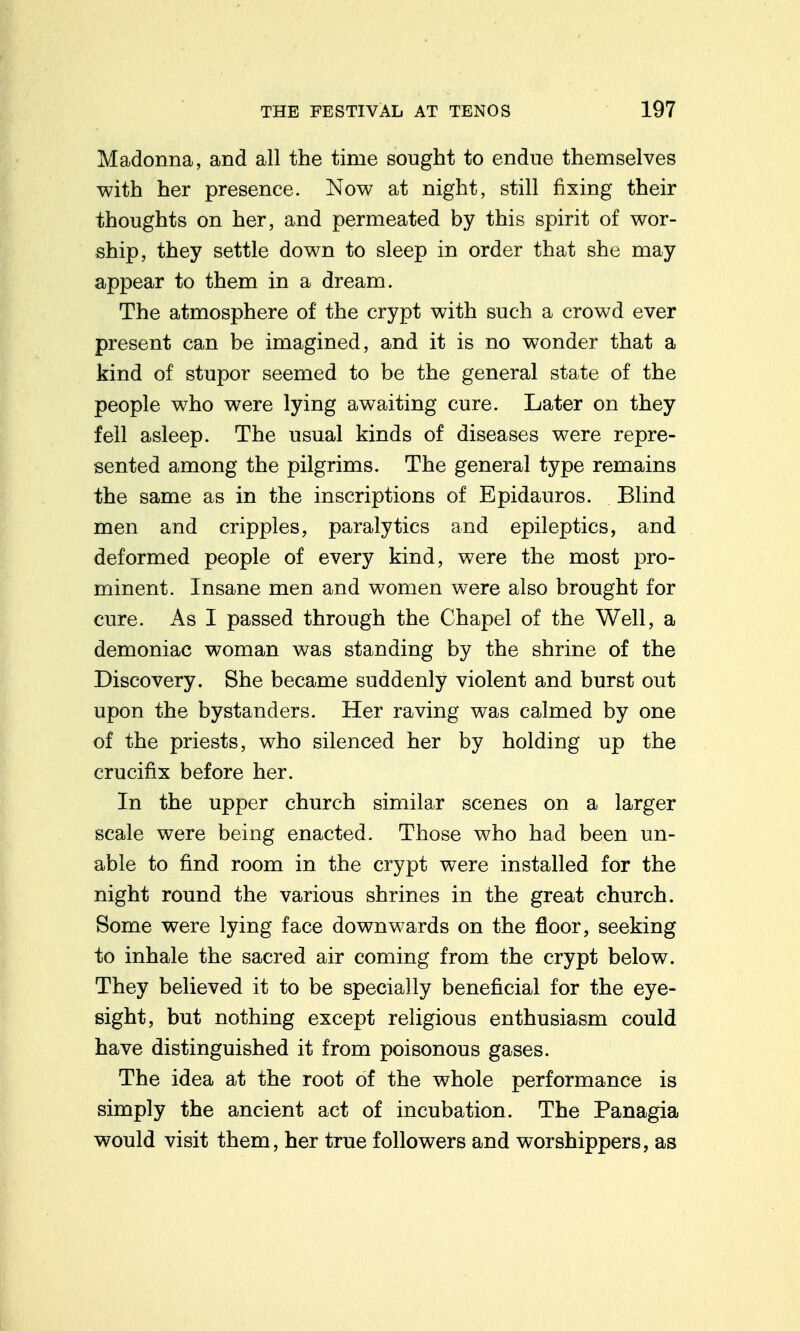 Madonna, and all the time sought to endue themselves with her presence. Now at night, still fixing their thoughts on her, and permeated by this spirit of wor- ship, they settle down to sleep in order that she may appear to them in a dream. The atmosphere of the crypt with such a crowd ever present can be imagined, and it is no wonder that a kind of stupor seemed to be the general state of the people who were lying awaiting cure. Later on they fell asleep. The usual kinds of diseases were repre- sented among the pilgrims. The general type remains the same as in the inscriptions of Epidauros. Blind men and cripples, paralytics and epileptics, and deformed people of every kind, were the most pro- minent. Insane men and women were also brought for cure. As I passed through the Chapel of the Well, a demoniac woman was standing by the shrine of the Discovery. She became suddenly violent and burst out upon the bystanders. Her raving was calmed by one of the priests, who silenced her by holding up the crucifix before her. In the upper church similar scenes on a larger scale were being enacted. Those who had been un- able to find room in the crypt were installed for the night round the various shrines in the great church. Some were lying face downwards on the floor, seeking to inhale the sacred air coming from the crypt below. They believed it to be specially beneficial for the eye- sight, but nothing except religious enthusiasm could have distinguished it from poisonous gases. The idea at the root of the whole performance is simply the ancient act of incubation. The Panagia would visit them, her true followers and worshippers, as