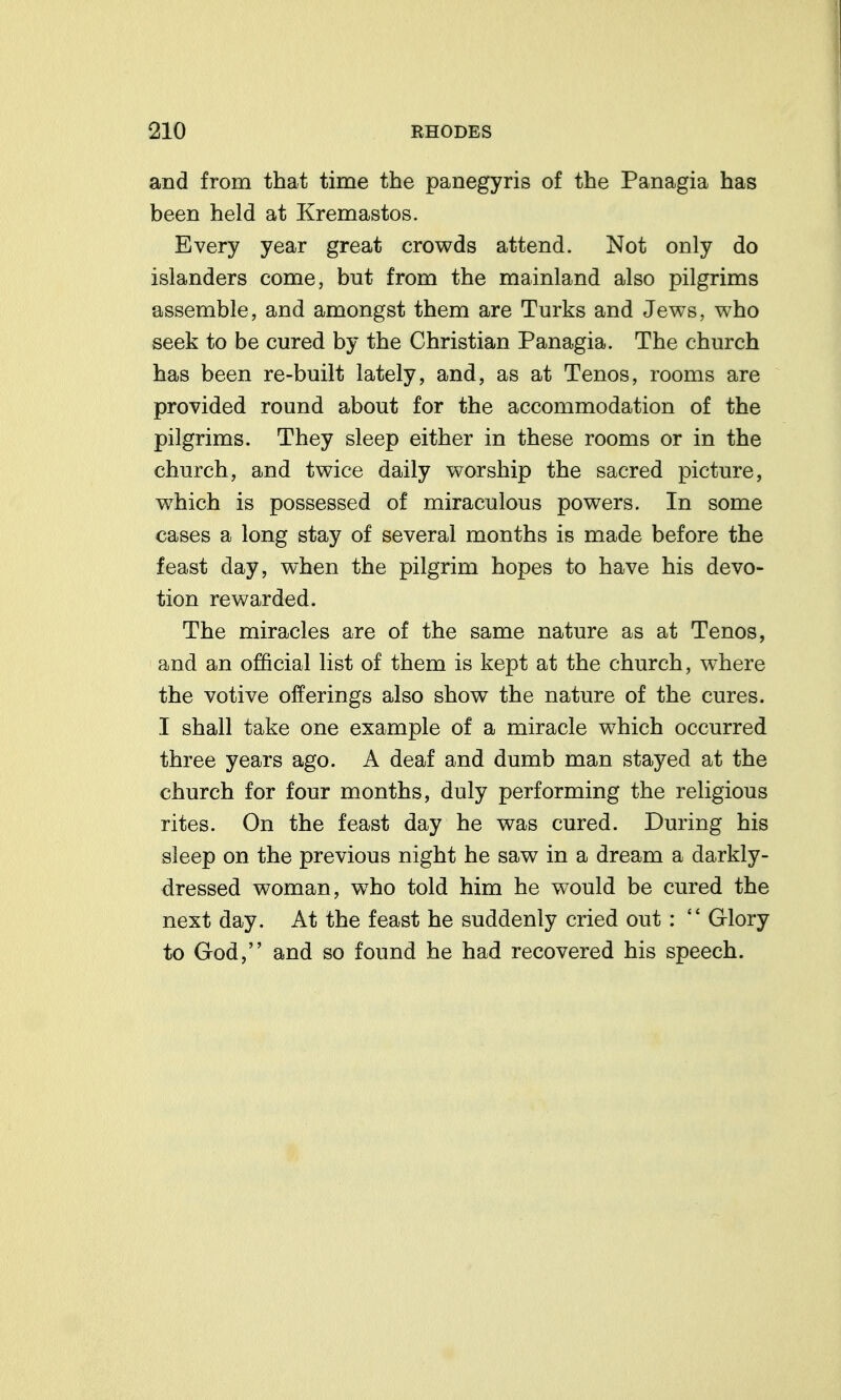 and from that time the panegyris of the Panagia has been held at Kremastos. Every year great crowds attend. Not only do islanders come, but from the mainland also pilgrims assemble, and amongst them are Turks and Jews, who seek to be cured by the Christian Panagia. The church has been re-built lately, and, as at Tenos, rooms are provided round about for the accommodation of the pilgrims. They sleep either in these rooms or in the church, and twice daily worship the sacred picture, which is possessed of miraculous powers. In some cases a long stay of several months is made before the feast day, when the pilgrim hopes to have his devo- tion rewarded. The miracles are of the same nature as at Tenos, and an official list of them is kept at the church, where the votive offerings also show the nature of the cures. I shall take one example of a miracle which occurred three years ago. A deaf and dumb man stayed at the church for four months, duly performing the religious rites. On the feast day he was cured. During his sleep on the previous night he saw in a dream a darkly- dressed woman, w^ho told him he would be cured the next day. At the feast he suddenly cried out:  Glory to God, and so found he had recovered his speech.