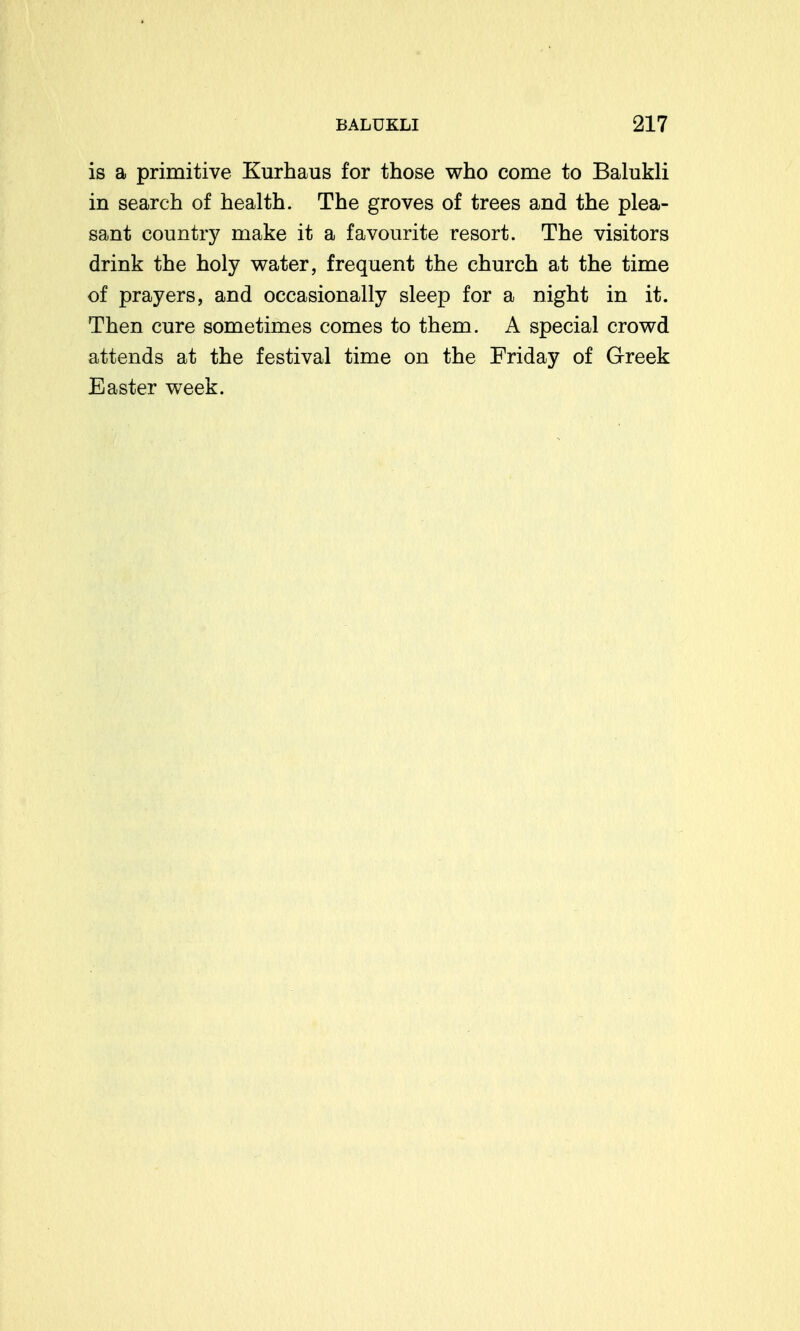 is a primitive Kurhaus for those who come to Balukli in search of health. The groves of trees and the plea- sant country make it a favourite resort. The visitors drink the holy water, frequent the church at the time of prayers, and occasionally sleep for a night in it. Then cure sometimes comes to them. A special crowd attends at the festival time on the Friday of Greek Easter week.