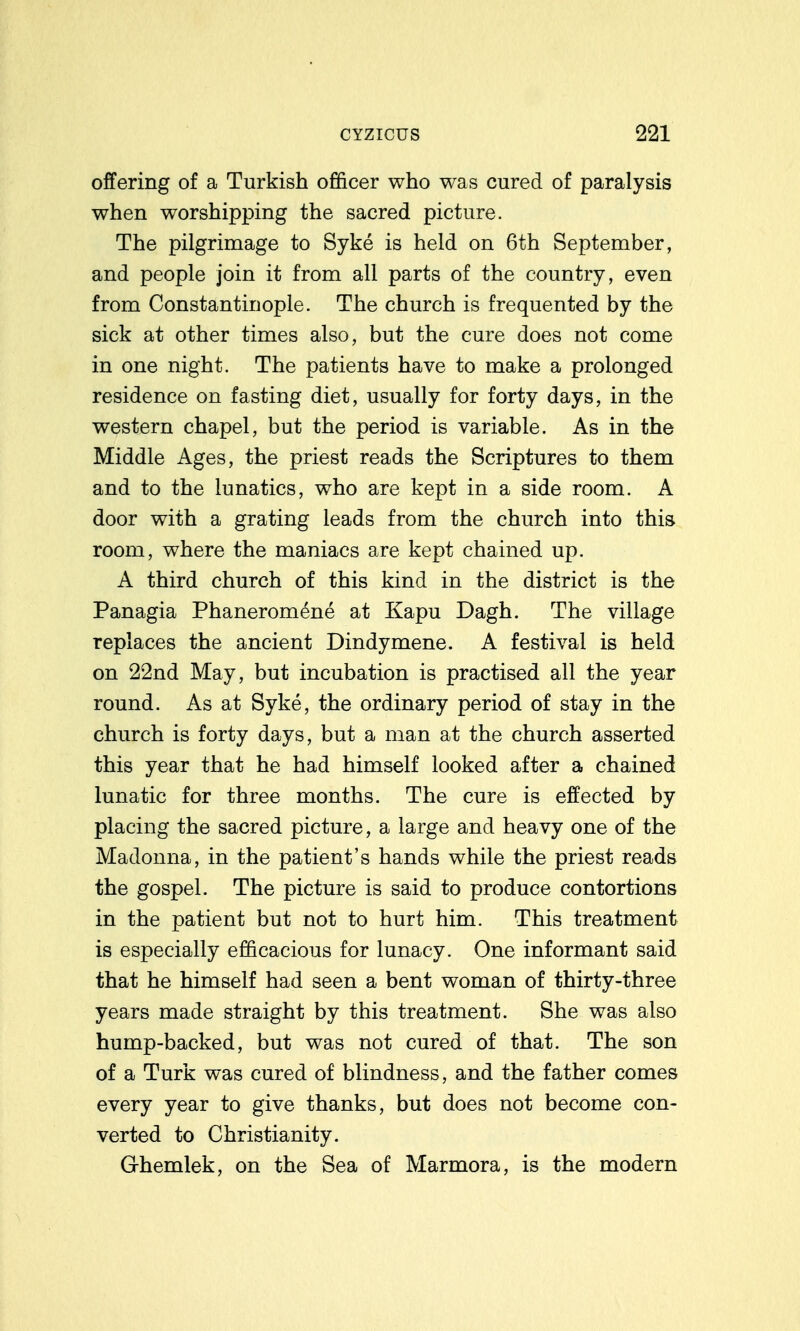 offering of a Turkish officer who was cured of paralysis when worshipping the sacred picture. The pilgrimage to Syke is held on 6th September, and people join it from all parts of the country, even from Constantinople. The church is frequented by the sick at other times also, but the cure does not come in one night. The patients have to make a prolonged residence on fasting diet, usually for forty days, in the western chapel, but the period is variable. As in the Middle Ages, the priest reads the Scriptures to them and to the lunatics, who are kept in a side room. A door with a grating leads from the church into this room, where the maniacs are kept chained up. A third church of this kind in the district is the Panagia Phaneromene at Kapu Dagh. The village replaces the ancient Dindymene. A festival is held on 22nd May, but incubation is practised all the year round. As at Syke, the ordinary period of stay in the church is forty days, but a man at the church asserted this year that he had himself looked after a chained lunatic for three months. The cure is effected by placing the sacred picture, a large and heavy one of the Madonna, in the patient's hands while the priest reads the gospel. The picture is said to produce contortions in the patient but not to hurt him. This treatment is especially efficacious for lunacy. One informant said that he himself had seen a bent woman of thirty-three years made straight by this treatment. She was also hump-backed, but was not cured of that. The son of a Turk was cured of blindness, and the father comes every year to give thanks, but does not become con- verted to Christianity. Ghemlek, on the Sea of Marmora, is the modern