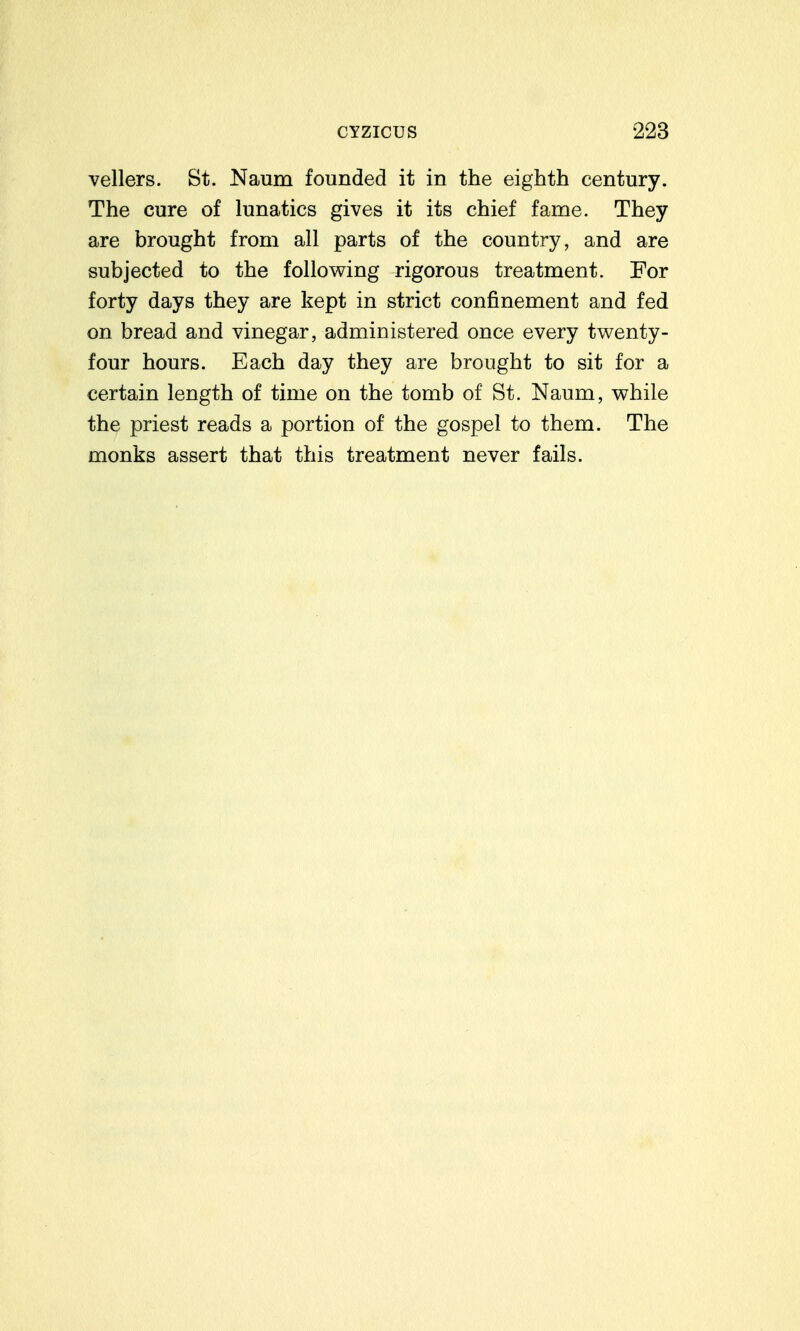 vellers. St. Naum founded it in the eighth century. The cure of lunatics gives it its chief fame. They are brought from all parts of the country, and are subjected to the following rigorous treatment. For forty days they are kept in strict confinement and fed on bread and vinegar, administered once every twenty- four hours. Each day they are brought to sit for a certain length of time on the tomb of St. Naum, while the priest reads a portion of the gospel to them. The monks assert that this treatment never fails.