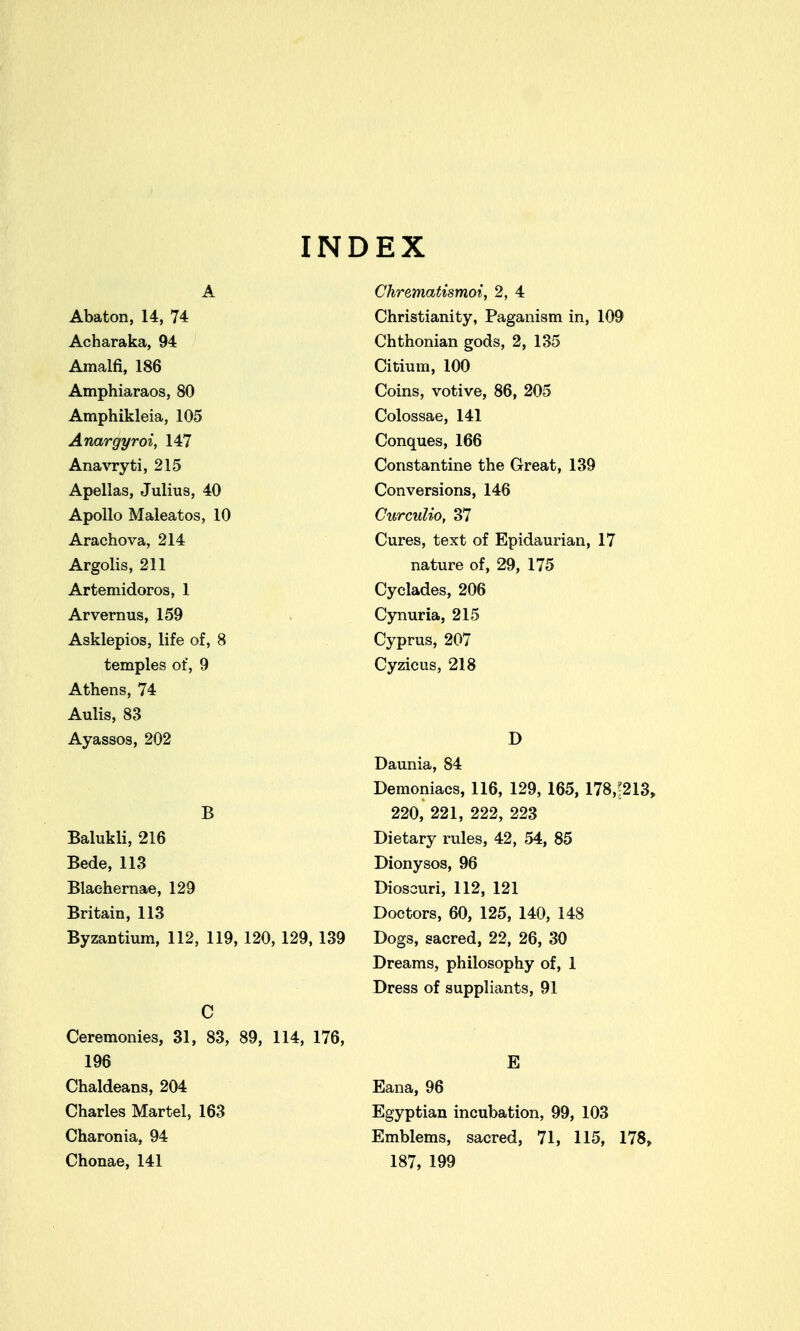 INDEX A Abaton, 14, 74 Acharaka, 94 Amalfi, 186 Amphiaraos, 80 Amphikleia, 105 Anargyroi, 147 Anavryti, 215 Apellas, Julius, 40 Apollo Maleatos, 10 Arachova, 214 Argolis, 211 Artemidoros, 1 Arvernus, 159 Asklepios, life of, 8 temples of, 9 Athens, 74 Aulis, 83 Ayassos, 202 B Balukli, 216 Bede, 113 Blaehernae, 129 Britain, 113 Byzantium, 112, 119, 120, 129,139 C Ceremonies, 31, 83, 89, 114, 176, 196 Chaldeans, 204 Charles Martel, 163 Charonia, 94 Chonae, 141 Chrematismoi, 2, 4 Christianity, Paganism in, 109 Chthonian gods, 2, 135 Citium, 100 Coins, votive, 86, 205 Colossae, 141 Conques, 166 Constantine the Great, 139 Conversions, 146 CurcuUo, 37 Cures, text of Epidaurian, 17 nature of, 29, 175 Cyclades, 206 Cynuria, 215 Cyprus, 207 Cyzicus, 218 D Daunia, 84 Demoniacs, 116, 129, 165, 178,?213, 220, 221, 222, 223 Dietary rules, 42, 54, 85 Dionysos, 96 Dioscuri, 112, 121 Doctors, 60, 125, 140, 148 Dogs, sacred, 22, 26, 30 Dreams, philosophy of, 1 Dress of suppliants, 91 E Eana, 96 Egyptian incubation, 99, 103 Emblems, sacred, 71, 115, 178, 187, 199