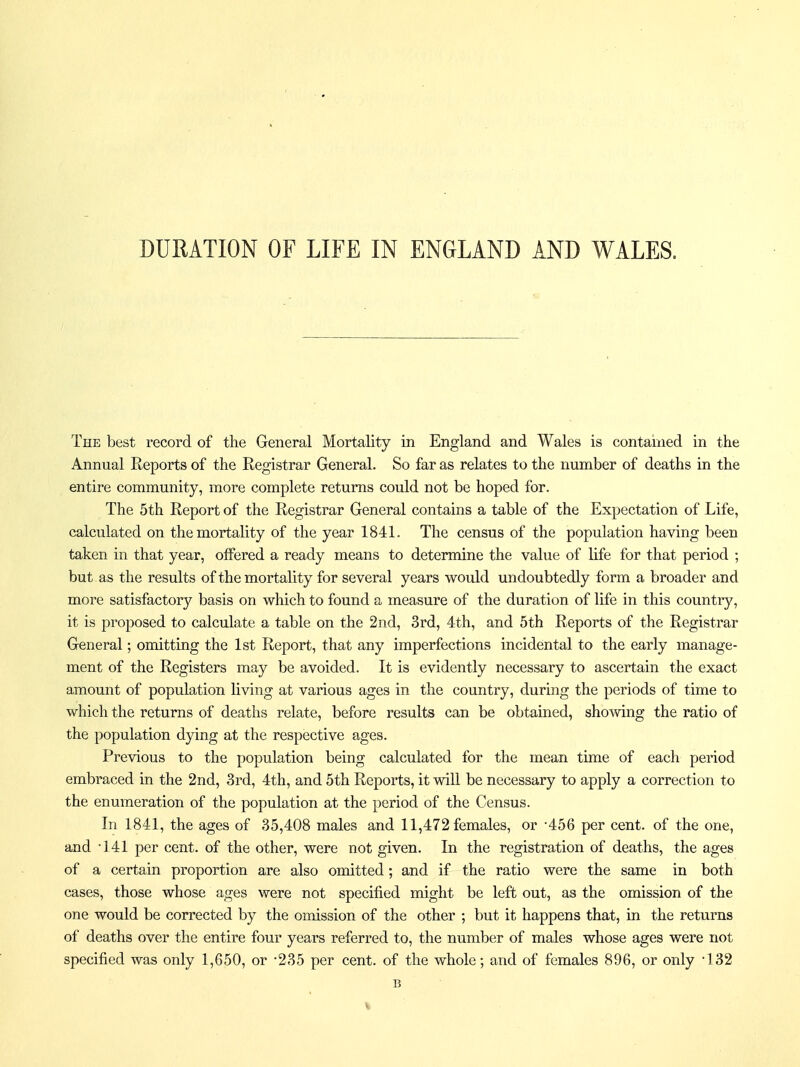 DURATION OF LIFE IN ENGLAND AND WALES. The best record of the General Mortality in England and Wales is contained in the Annual Reports of the Registrar General. So far as relates to the number of deaths in the entire community, more complete returns could not be hoped for. The 5th Report of the Registrar General contains a table of the Expectation of Life, calculated on the mortality of the year 1841. The census of the population having been taken in that year, offered a ready means to determine the value of life for that period ; but as the results of the mortality for several years would undoubtedly form a broader and more satisfactory basis on which to found a measure of the duration of life in this country, it is proposed to calculate a table on the 2nd, 3rd, 4th, and 5th Reports of the Registrar General; omitting the 1st Report, that any imperfections incidental to the early manage- ment of the Registers may be avoided. It is evidently necessary to ascertain the exact amount of population living at various ages in the country, during the periods of time to which the returns of deaths relate, before results can be obtained, shomng the ratio of the population dying at the respective ages. Previous to the population being calculated for the mean time of each period embraced in the 2nd, 3rd, 4th, and 5th Reports, it will be necessary to apply a correction to the enumeration of the population at the period of the Census. In 1841, the ages of 35,408 males and 11,472 females, or -456 per cent, of the one, and 141 per cent, of the other, were not given. In the registration of deaths, the ages of a certain proportion are also omitted; and if the ratio were the same in both cases, those whose ages were not specified might be left out, as the omission of the one would be corrected by the omission of the other ; but it happens that, in the returns of deaths over the entire four years referred to, the number of males whose ages were not specified was only 1,650, or -235 per cent, of the whole; and of females 896, or only 132 B %