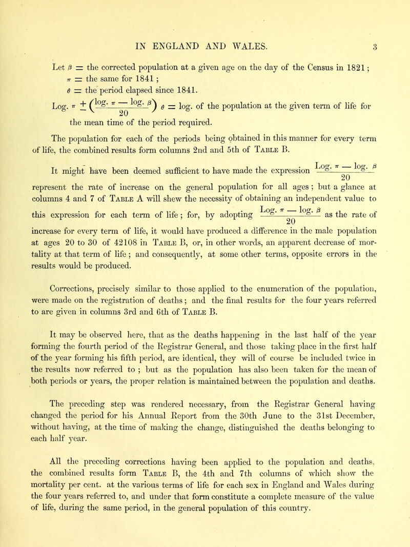 Let /3 = the corrected population at a given age on the day of the Census in 1821; 77 z= the same for 1841 ; 0 — the period elapsed since 1841. Log, T + Q^o' ^'^?>-_f^ Q — log. of the population at the given term of life for 20 the mean time of the period required. The population for each of the periods being obtained in this manner for every term of life, the combined results form columns 2nd and 5th of Table B. It might have been deemed sufficient to have made the expression 20 ^ represent the rate of increase on the general population for all ages ; but a glance at columns 4 and 7 of Table A will shew the necessity of obtaining an independent value to this expression for each term of life ; for, by adopting ^ ^ as the rate of increase for every term of life, it would have produced a difference in the male population at ages 20 to 30 of 42108 in Table B, or, in other words, an apparent decrease of mor- tality at that term of hfe ; and consequently, at some other terms, opposite errors in the results would be produced. Corrections, precisely similar to those applied to the enumeration of the population, were made on the registration of deaths; and the final results for the four years referred to are given in columns 3rd and 6th of Table B. It may be observed here, that as the deaths happening in the last half of the year forming the fourth period of the Registrar General, and those taking place in the first half of the year forming his fifth period, are identical, they vviU of course be included twice in the results now referred to ; but as the population has also been taken for the mean of both periods or years, the proper relation is maintained between the population and deaths. The preceding step was rendered necessary, from the Registrar General having changed the period for his Annual Report from the 30th June to the 31st December, without having, at the time of making the change, distinguished the deaths belonging to each half year. All the preceding corrections having been applied to the population and deaths, the combined results form Table B, the 4th and 7th columns of which show the mortality per cent, at the various terms of life for each sex in England and Wales during the four years referred to, and under that form constitute a complete measure of the value of life, during the same period, in the general population of this country.