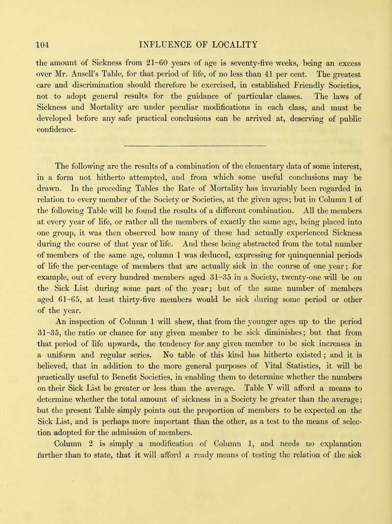 the amount of Sickness from 21-60 years of age is seventy-five weeks, being an excess over Mr. Ansell's Table, for that period of life, of no less than 41 per cent. The greatest care and discrimination should therefore be exercised, in established Friendly Societies, not to adopt general results for the guidance of particular classes. The laws of Sickness and Mortality are under peculiar modifications in each class, and must be developed before any safe practical conclusions can be arrived at, deserving of public confidence. The following are the results of a combination of the elementary data of some interest, in a form not hitherto attempted, and from which some useful conclusions may be drawn. In the preceding Tables the Rate of Mortality has invariably been regarded in relation to every member of the Society or Societies, at the given ages; but in Column 1 of the following Table will be found the results of a different combination. AU the members at every year of life, or rather all the members of exactly the same age, being placed into one group, it was then observed how many of these had actually experienced Sickness during the course of that year of life. And these being abstracted from the total number of members of the same age, column 1 was deduced, expressing for quinquennial periods of life the per-centage of members that are actually sick in the course of one year; for example, out of every hundred members aged 31-35 in a Society, twenty-one will be on the Sick List during some part of the year; but of the same number of members aged 61-65, at least thirty-five members would be sick during some period or other of the year. An inspection of Column 1 will shew, that from the younger ages up to the period 31-35, the ratio or chance for any given member to be sick diminishes; but that from that period of life upwards, the tendency for any given member to be sick increases in a uniform and regular series. No table of this kind has hitherto existed; and it is believed, that in addition to tlie more general purposes of Vital Statistics, it will be practically useful to Benefit Societies, in enabling them to determine whether the numbers on their Sick List be greater or less than the average. Table Y will afford a means to determine whether the total amount of sickness in a Society be greater than the average; but the present Table simply points out the proportion of members to be expected on the Sick List, and is perhaps more important than the other, as a test to the means of selec- tion adopted for the admission of members. Column 2 is simply a modification of Column 1, and needs no explanation further than to state, that it will afford a ready means of testing the relation of the sick