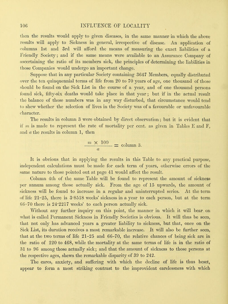 then the results would apply to given diseases, in the same manner in which the above results will apply to Sickness in general, irrespective of disease. An application of columns 1st and 3rd will afford the means of measuring the exact liabilities of a Friendly Society; and if the same means were available to an Assurance Company of ascertaining the ratio of its members sick, the principles of determining the liabilities in those Companies would undergo an important change. Suppose that in any particular Society containing 3647 Members, equally distributed over the ten quinquennial terms of life from 20 to 70 years of age, one thousand of those should be found on the Sick List in the course of a year, and of one thousand persons found sick, fifty-six deaths would take place in that year; but if in the actual result the balance of those numbers was in any way disturbed, that circumstance would tend to shew whether the selection of lives in the Society was of a favourable or unfavourable character. The results in column 3 were obtained by direct observation; but it is evident that if m is made to represent the rate of mortality per cent, as given in Tables E and F, and a the results in column 1, then ni X 100 1 o zz column 3. a It is obvious that in applying the results in this Table to any practical purpose, independent calculations must be made for each term of years, otherwise errors of the same nature to those pointed out at page 41 would affect the result. Column 4th of the same Table will be found to represent the amount of sickness per annum among those actually sick. From the age of 15 upwards, the amount of sickness will be found to increase in a regular and uninterrupted series. At the term of life 21-25, there is 3'8518 weeks' sickness in a year to each person, but at the term 66-70 there is 24*2217 weeks' to each person actually sick. Without any further inquiry on this point, the manner in which it wiU bear on what is called Permanent Sickness in Friendly Societies is obvious. It wiU thus be seen, that not only has advanced years a greater liability to sickness, but that, once on the Sick List, its duration receives a most remarkable increase. It will also be farther seen, that at the two terms of life 21-25 and 66-70, the relative chances of being sick are in the ratio of 220 to 468, while the mortality at the same terms of life is in the ratio of 31 to 96 among those actually sick; and that the amount of sickness to those persons at the respective ages, shews the remarkable disparity of 39 to 242. The cares, anxiety, and suffering with which the decline of life is thus beset, appear to form a most striking contrast to the improvident carelessness with which