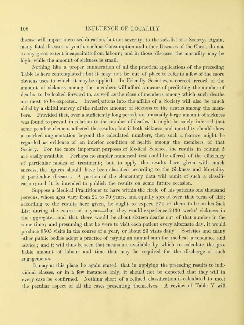 disease wiU impart increased duration, but not severity, to the sick-list of a Society. Again, many fatal diseases of youth, such as Consumption and other Diseases of the Chest, do not to any great extent incapacitate from labour; and in those diseases the mortality may be high, while the amount of sickness is small. Nothing Kke a proper enumeration of aU the practical applications of the preceding Table is here contemplated ; but it may not be out of place to refer to a few of the more obvious uses to which it may be applied. In Friendly Societies, a correct record of the amount of sickness among the members will afford a means of predicting the number of deaths to be looked forward to, as weU as the class of members among which such deaths are most to be expected. Investigations into the affairs of a Society will also be much aided by a sldlfiil survey of the relative amount of sickness to the deaths among the mem- bers. Provided that, over a sufficiently long period, an unusually large amount of sickness was found to prevail in relation to the number of deaths, it might be safely inferred that some peculiar element affected the results; but if both sickness and mortahty should show a marked augmentation beyond the calculated numbers, then such a feature might be regarded as evidence of an inferior condition of health among the members of that Society. For the more important purposes of Medical Science, the results in column 5 are easily available. Perhaps no simpler numerical test could be offered of the efficiency of particular modes of treatment; but to apply the results here given with much success, the figures should have been classified according to the Sickness and Mortahty of particular diseases. A portion of the elementary data will admit of such a classifi- cation ; and it is intended to pubhsh the results on some future occasion. Suppose a Medical Practitioner to have within the circle of his patients one thousand persons, whose ages vary from 21 to 70 years, and equally spread over that term of life; according to the results here given, he ought to expect 274 of them to be on his Sick List during the course of a year—that they would experience 2430 weeks' sickness in the aggregate—and that there would be about sixteen deaths out of that number in the same time; and presuming that he were to visit each patient every alternate day, it would produce 8505 visits in the course of a year, or about 23 visits daily. Societies and many other pubhc bodies adopt a practice of paying an annual sum for medical attendance and advice ; and it will thus be seen that means are available by which to calculate the pro- bable amount of labour and time that may be required for the discharge of such engagements. It may at this place be again stated, that in applying the preceding results to indi- vidual classes, or in a few instances only, it should not be expected that they wiU in every case be confirmed. Nothing short of a refined classification is calculated to meet the peculiar aspect of aU the cases presenting themselves. A review of Table V will ■ri