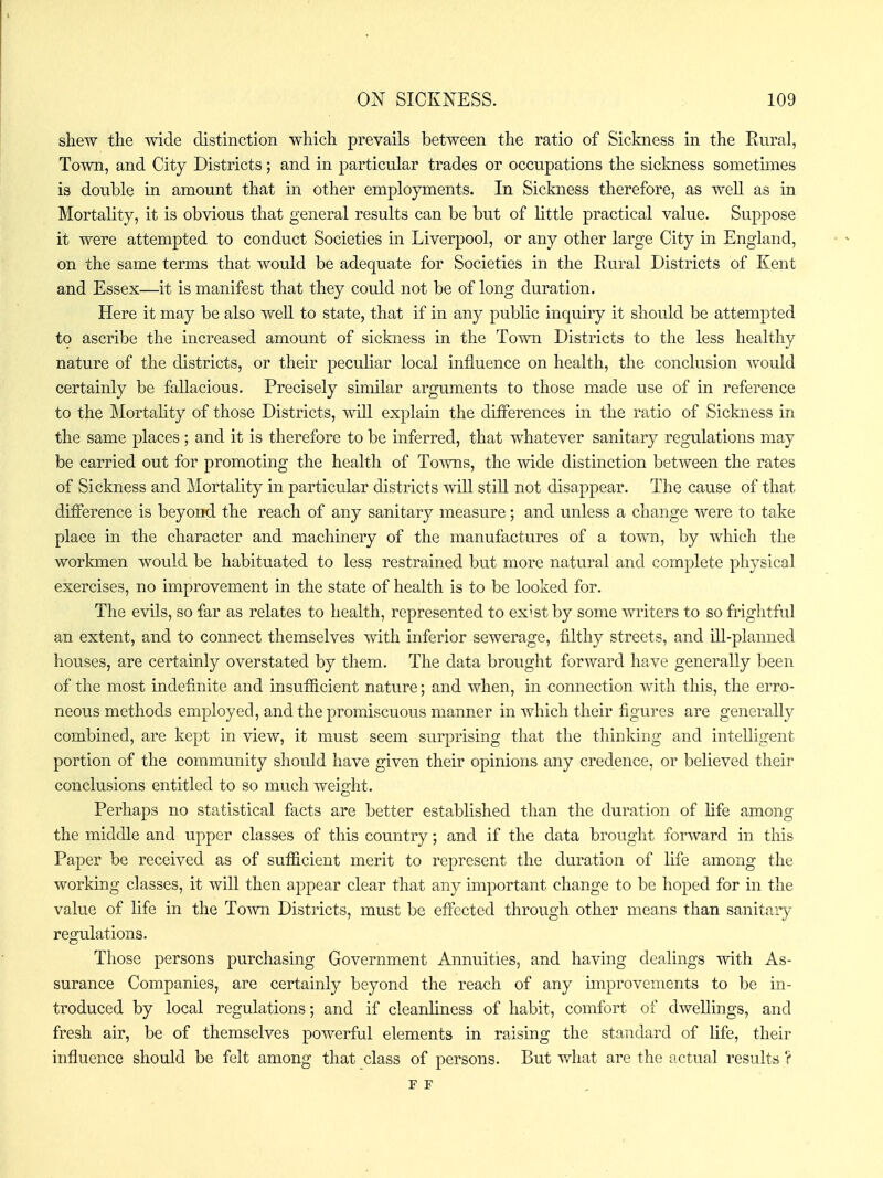 shew the mde distinction which prevails between the ratio of Sickness in the Rural, Town, and City Districts; and in particular trades or occupations the sickness sometimes is double in amount that in other employments. In Sickness therefore, as well as in Mortality, it is obvious that general results can be but of little practical value. Suppose it were attempted to conduct Societies in Liverpool, or any other large City in England, on the same terms that would be adequate for Societies in the Rural Districts of Kent and Essex—it is manifest that they could not be of long duration. Here it may be also well to state, that if in any public inquiry it should be attempted to ascribe the increased amount of sickness in the Town Districts to the less healthy nature of the districts, or their peculiar local influence on health, the conclusion -^vould certainly be fallacious. Precisely similar arguments to those made use of in reference to the ]\lortality of those Districts, ^vill explain the differences in the ratio of Sickness in the same places; and it is therefore to be inferred, that whatever sanitary regulations may be carried out for promoting the health of Towns, the wide distinction between the rates of Sickness and Mortality in particular districts will stiH not disappear. The cause of that difference is beyond the reach of any sanitary measure; and unless a change were to take place in the character and machinery of the manufactures of a town, by which the workmen would be habituated to less restrained but more natural and complete physical exercises, no improvement in the state of health is to be looked for. The evils, so far as relates to health, represented to exist by some writers to so frightful an extent, and to connect themselves with inferior sewerage, filthy streets, and ill-planned houses, are certainly overstated by them. The data brought forward have generally been of the most indefinite and insufficient nature; and when, in connection with this, the erro- neous methods employed, and the promiscuous manner in which their figures are generally combined, are kept in view, it must seem surprising that the thinking and intelligent portion of the community should have given their opinions any credence, or believed their conclusions entitled to so much weight. Perhaps no statistical facts are better established than the duration of life among the middle and upper classes of this country; and if the data brought forward in this Paper be received as of sufficient merit to represent the duration of life among the working classes, it will then appear clear that any important change to be hoped for in the value of life in the To-\vn Districts, must be effected through other means than sanitaiy regulations. Those persons purchasing Government Annuities, and having dealings with As- surance Companies, are certainly beyond the reach of any improvements to be in- troduced by local regulations; and if cleanhness of habit, comfort of dwellings, and fresh air, be of themselves powerful elements in raising the standard of life, their influence should be felt among that class of persons. But what are the actual results 'f