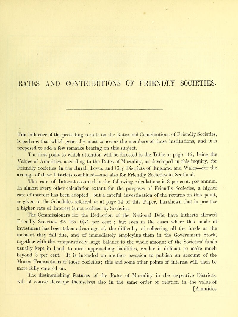 RATES AND CONTRIBUTIONS OF FRIENDLY SOCIETIES. The influence of the preceding results on the Rates and Contributions of Friendly Societies, is perhaps that which generally most concerns the members of those institutions, and it is proposed to add a few remarks bearing on this subject. The first point to which attention will be directed is the Table at page 112, being the Values of Annuities, according to the Rates of Mortality, as developed in this inquiry, for Friendly Societies in the Rural, Town, and City Districts of England and Wales—for the average of these Districts combined—and also for Friendly Societies in Scotland. The rate of Interest assumed in the following calculations is 3 per cent, per annum. In almost every other calculation extant for the purposes of Friendly Societies, a higher rate of interest has been adopted; but a careful investigation of the returns on tliis point, as given in the Schedules referred to at page 14 of this Paper, has shewn that in practice a higher rate of Interest is not realised by Societies. The Commissioners for the Reduction of the National Debt have hitherto allowed Friendly Societies £3 16.s. Old. per cent.; but even in the cases where this mode of investment has been taken advantage of, the difficulty of collecting aU the funds at the moment they faU due, and of immediately employing them in the Government Stock, together with the comparatively large balance to the whole amount of the Societies' funds usually kept in hand to meet approachmg liabilities, render it difficult to make much beyond 3 per cent. It is intended on another occasion to publish an account of the Money Transactions of those Societies; this and some other points of interest wiU then be more fully entered on. The distinguishing features t)f the Rates of Mortahty in the respective Districts, wiU of course develope themselves also in the same order or relation in the value of [Annuities