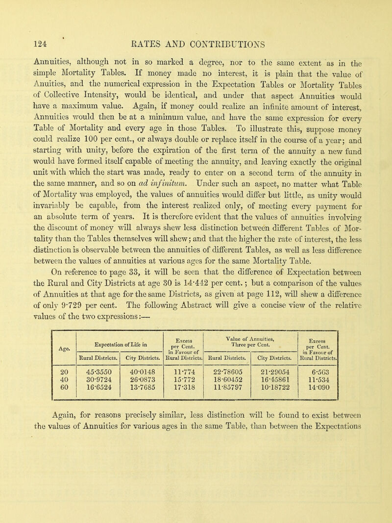Annuities, although not in so marked a degree, nor to the same extent as in the simple Mortality Tables. If money made no interest, it is plain that the value of Anuities, and the numerical expression in the Expectation Tables or Mortahty Tables of Collective Intensity, would be identical, and under that aspect Annuities would have a maximum value. Again, if money could realize an infinite amount of interest. Annuities would then be at a minimum value, and have the same expression for every Table of Mortality and every age in those Tables. To illustrate this, suppose money could realize 100 per cent., or always double or replace itself in the course of a year; and starting with unity, before the expiration of the first term of the annuity a new fund would have formed itself capable of meeting the annuity, and leaving exactly the original unit with which the start was made, ready to enter on a second term of the annuity in the same manner, and so on ad infinitum. Under such an aspect, no matter what Table of Mortality was employed, the values of annuities would differ but little, as unity would invariably be capable, from the interest reahzed only, of meeting every payment for an absolute term of years. It is therefore evident that the values of annuities involving the discomit of money will always shew less distinction between different Tables of Mor- tality than the Tables themselves wiU shew; and that the higher the rate of interest, the less distinction is observable between the annuities of different Tables, as well as less difference between the values of annuities at various ages for the same Mortality Table. On reference to page 33, it will be seen that the difference of Expectation between the Rural and City Districts at age 30 is 14-442 per cent.; but a comparison of the values of Annuities at that age for the same Districts, as given at page 112, will shew a difference of only 9*729 per cent. The following Abstract will give a concise view of the relative values of the two expressions:— Age. Expectation of Life in Excess per Cent, in Favour of Rural Districts. Value of Annuities, Three per Cent. Excess per Cent, in Favour of Rural Districts. Rural Districts. City Districts. Rural Districts. City Districts. 20 45-3550 40-0148 11-774 22-78605 21-29054 6-503 40 30-9724 26-0873 15-772 18-60452 16-45861 11-534 60 16-6524 13-7685 17-318 11-85797 10-18722 14-090 Again, for reasons precisely similar, less distinction will be found to exist between the values of Annuities for various ages in the same Table, than between the Expectations