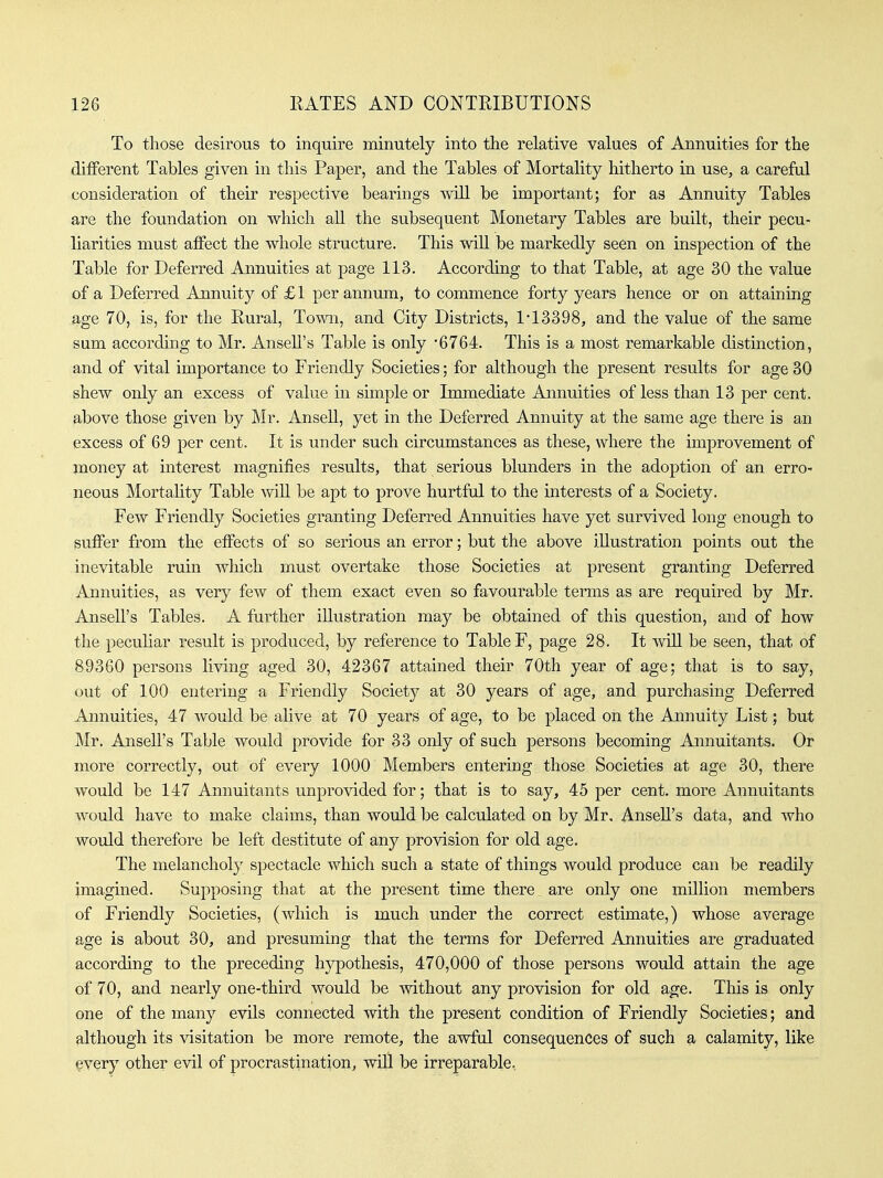 To those desirous to inquire minutely into the relative values of Annuities for the diiFerent Tables given in this Paper, and the Tables of Mortality hitherto in use, a carefal consideration of their respective bearings will be important; for as Annuity Tables are the foundation on which all the subsequent Monetary Tables are built, their pecu- liarities must affect the whole structure. This wiU be markedly seen on inspection of the Table for Deferred Annuities at page 113. According to that Table, at age 30 the value of a Deferred Annuity of £1 per annum, to commence forty years hence or on attaining age 70, is, for the Rural, Town, and City Districts, 1*13398, and the value of the same sum according to Mr. Ansell's Table is only '6764. This is a most remarkable distinction, and of vital importance to Friendly Societies; for although the present results for age 30 shew only an excess of value in simple or Immediate Annuities of less than 13 per cent, above those given by Mr. Ansell, yet in the Deferred Annuity at the same age there is an excess of 69 per cent. It is under such circumstances as these, where the improvement of money at interest magnifies results, that serious blunders in the adoption of an erro- neous Mortality Table vnR be apt to prove hurtful to the interests of a Society. Few Friendly Societies granting Deferred Annuities have yet survived long enough to suffer from the effects of so serious an error; but the above illustration points out the inevitable ruin which must overtake those Societies at present granting Deferred Annuities, as very few of them exact even so favourable terms as are required by Mr. Ansell's Tables. A further illustration may be obtained of this question, and of how the pecuKar result is produced, by reference to Table F, page 28. It will be seen, that of 89360 persons living aged 30, 42367 attained their 70th year of age; that is to say, out of 100 entering a Friendly Society at 30 years of age, and purchasing Deferred Annuities, 47 would be alive at 70 years of age, to be placed on the Annuity List; but Mr. Ansell's Table would provide for 33 only of such persons becoming Annuitants. Or more correctly, out of every 1000 Members entering those Societies at age 30, there would be 147 Annuitants unprovided for; that is to say, 45 per cent, more Annuitants would have to make claims, than would be calculated on by Mr, Ansell's data, and who would therefore be left destitute of any provision for old age. The melancholy spectacle which such a state of things would produce can be readily imagined. Supposing that at the present time there are only one million members of Friendly Societies, (which is much under the correct estimate,) whose average age is about 30, and presuming that the terms for Deferred Annuities are graduated according to the preceding hypothesis, 470,000 of those persons would attain the age of 70, and nearly one-third would be without any provision for old age. This is only one of the many evils connected with the present condition of Friendly Societies; and although its visitation be more remote, the awfiil consequences of such a calamity, like ^very other evil of procrastination, will be irreparable,