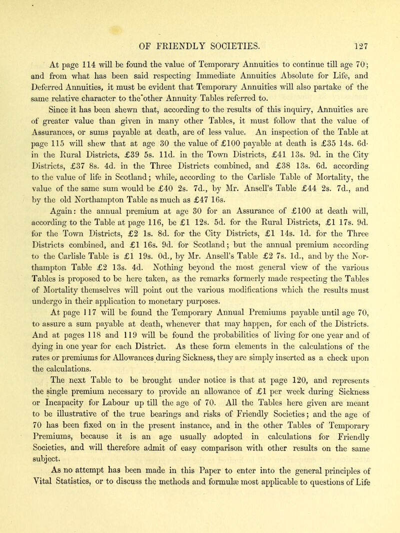 At page 114 will be found the value of Temporary Annuities to continue till age 70; and from what has been said respecting Immediate Annuities Absolute for Life, and Deferred Annuities, it must be evident that Temporary Annuities will also partake of the same relative character to the'other Annuity Tables referred to. Since it has been shewn that, according to the results of this inquiry, Annuities are of greater value than given in many other Tables, it must follow that the vdlue of Assurances, or sums payable at death, are of less value. An inspection of the Table at page 115 will shew that at age 30 the value of £100 payable at death is £35 14s. 6d- in the Rural Districts, £39 5s. lid. in the Town Districts, £41 13s. 9d. in the City Districts, £37 8s. 4d. in the Three Districts combined, and £38 13s. 6d. according to the value of life in Scotland; while, according to the Carlisle Table of Mortality, the value of the same sum would be £40 2s. 7d,, by Mr. Ansell's Table £44 2s. 7d., and by the old Northampton Table as much as £47 16s. Again: the annual premium at age 30 for an Assurance of £100 at death wiU, according to the Table at page 116, be £1 12s. 5d. for the Rural Districts, £1 17s. 9d. for the Town Districts, £2 Is. 8d. for the City Districts, £1 14s. Id. for the Three Districts combined, and £1 16s. 9d. for Scotland; but the annual premium according to the Carlisle Table is £1 19s. Od., by Mr. AnseU's Table £2 7s. Id., and by the Nor- thampton Table £2 13s. 4d. Nothing beyond the most general view of the various Tables is proposed to be here taken, as the remarks formerly made respecting the Tables of Mortality themselves will point out the various modifications which the results must undergo in their application to monetary purposes. At page 117 wiU be found the Temporary Annual Premiums payable until age 70, to assure a sum payable at death, whenever that may happen, for each of the Districts. And at pages 118 and 119 wiU be found the probabilities of living for one year and of dying in one year for each District. As these form elements in the calculations of the rates or premiums for Allowances during Sickness, they are simply inserted as a check uj3on the calculations. The next Table to be brought under notice is that at page 120, and represents the single premium necessary to provide an allowance of £1 per week during Sickness or Incapacity for Labour up tiU the age of 70. All the Tables here given are meant to be illustrative of the true bearings and risks of Friendly Societies; and the age of 70 has been fixed on in the present instance, and in the other Tables of Temporary Premiums, because it is an age usually adopted in calculations for Friendly Societies, and will therefore admit of easy comparison with other results on the same subject. As no attempt has been made in this Paper to enter into the general principles of Vital Statistics, or to discuss the methods and formulse most applicable to questions of Life