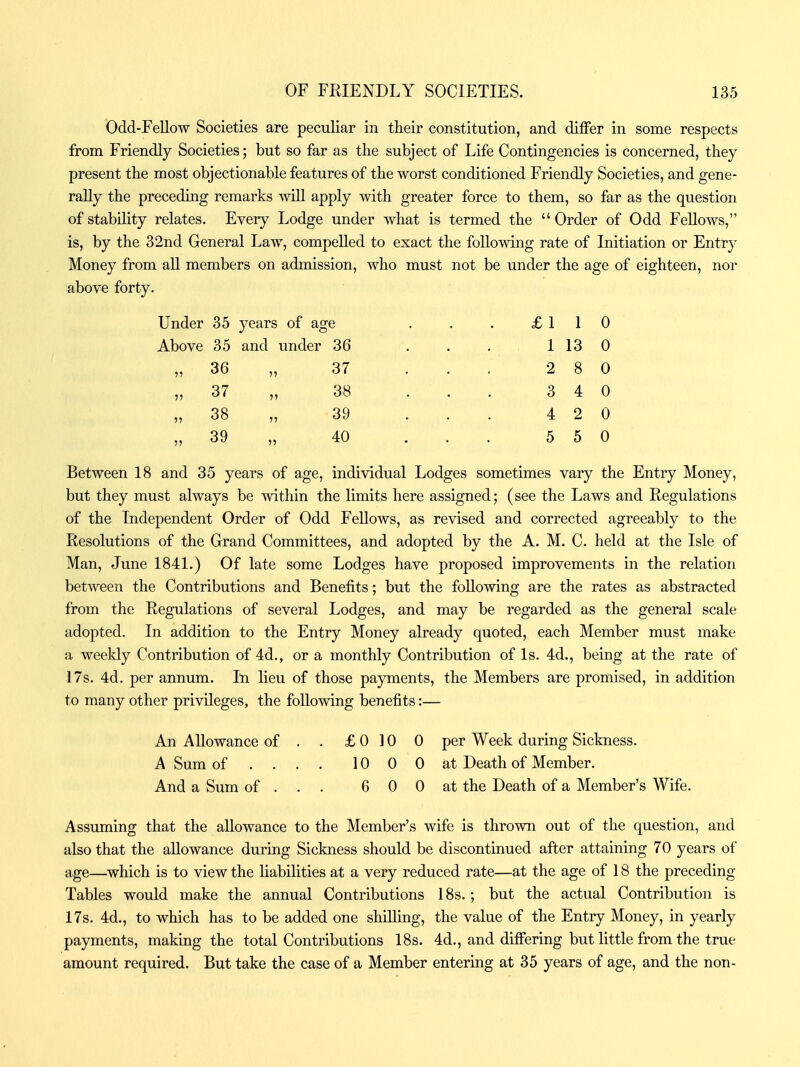 Odd-FeUow Societies are peculiar in their constitution, and differ in some respects from Friendly Societies; but so far as the subject of Life Contingencies is concerned, they present the most objectionable features of the worst conditioned Friendly Societies, and gene- rally the preceding remarks will apply with greater force to them, so far as the question of stability relates. Every Lodge under what is termed the  Order of Odd Fellows, is, by the 32nd General Law, compelled to exact the following rate of Initiation or Entry Money from all members on admission, who must not be under the age of eighteen, nor above forty. Under 35 years of age Above 35 and under 36 36 „ 37 37 „ 38 38 „ 39 39 „ 40 £110 1 13 0 2 8 0 3 4 4 2 5 5 0 0 0 Between 18 and 35 years of age, individual Lodges sometimes vary the Entry Money, but they must always be within the limits here assigned; (see the Laws and Regulations of the Independent Order of Odd Fellows, as revised and corrected agreeably to the Resolutions of the Grand Committees, and adopted by the A. M. C. held at the Isle of Man, June 1841.) Of late some Lodges have proposed improvements in the relation between the Contributions and Benefits; but the following are the rates as abstracted from the Regulations of several Lodges, and may be regarded as the general scale adopted. In addition to the Entry Money already quoted, each Member must make a weekly Contribution of 4d., or a monthly Contribution of Is. 4d., being at the rate of 17s. 4d. per annum. In lieu of those payments, the Members are promised, in addition to many other privileges, the following benefits:— An Allowance of A Sum of And a Sum of . £ 0 10 0 per Week during Sickness. 10 0 0 at Death of Member. 6 0 0 at the Death of a Member's Wife. Assuming that the allowance to the Member's wife is thrown out of the question, and also that the allowance during Sickness should be discontinued after attaining 70 years of age—^which is to view the liabilities at a very reduced rate—at the age of 18 the preceding Tables would make the annual Contributions 18s.; but the actual Contribution is 17s. 4d., to which has to be added one shilling, the value of the Entry Money, in yearly payments, making the total Contributions 18s. 4d., and differing but little from the true amount required. But take the case of a Member entering at 35 years of age, and the non-