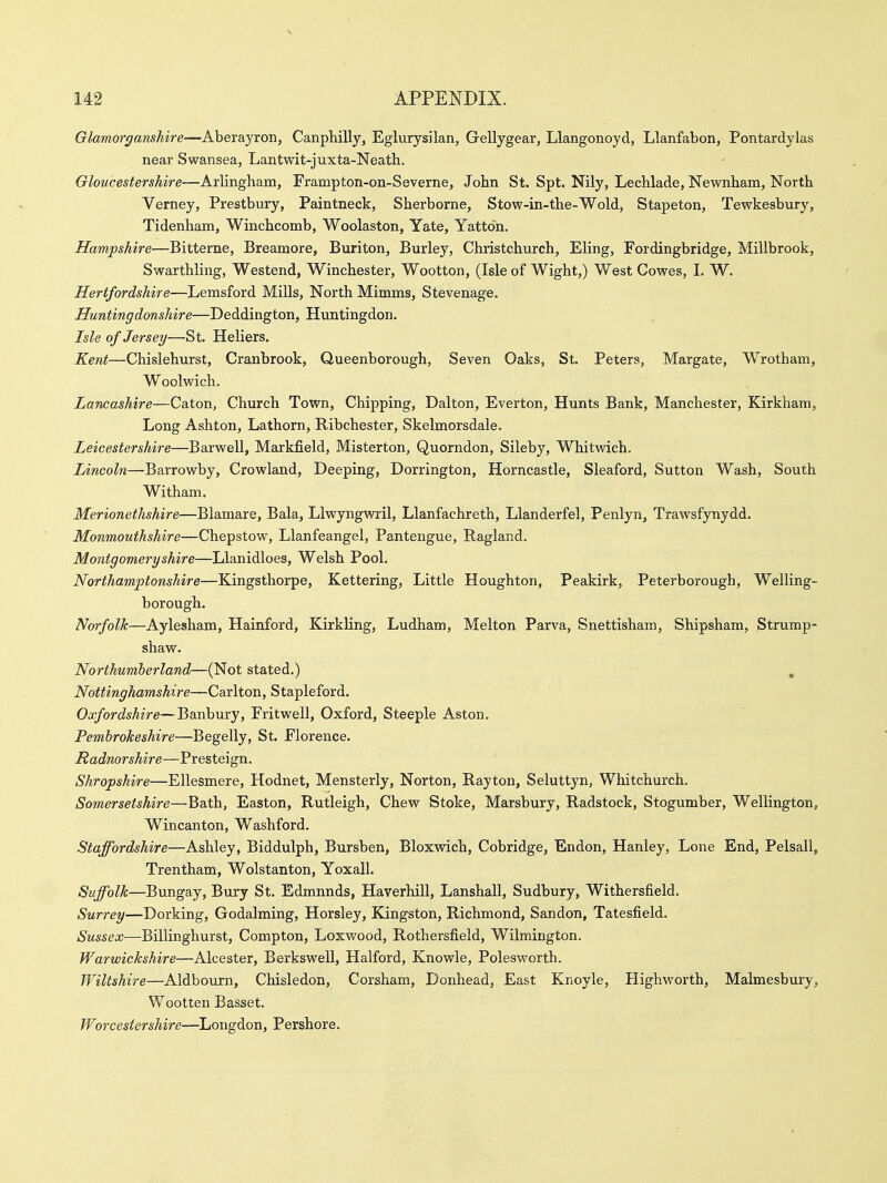 Glamorganshire—Aberayron, Canphilly, Eglurysilan, Gellygear, Llangonoyd, Llanfabon, Pontardylas near Swansea, Lantwit-juxta-Neath. Gloucestershire—Arlingham, Frampton-on-Severne, John St. Spt. Nily, Lechlade, Newnham, North Verney, Prestbury, Paintneck, Sherborne, Stow-in-the-Wold, Stapeton, Tewkesbury, Tidenham, Winchcomb, Woolaston, Yate, Yatton. Hampshire—Bitterne, Breamore, Buriton, Burley, Christchurch, Eling, Fordingbridge, Millbrook, Swarthling, Westend, Winchester, Wootton, (Isle of Wight,) West Cowes, I. W. Hertfordshire—Lemsford Mills, North Mimms, Stevenage. Huntingdonshire—Deddington, Huntingdon. Isle of Jersey—St. Heliers. Kent—Chislehurst, Cranbrook, Queenborough, Seven Oaks, St. Peters, Margate, Wrotham, Woolwich. Lancashire—Caton, Church Town, Chipping, Dalton, Everton, Hunts Bank, Manchester, Kirkham, Long Ashton, Lathorn, Ribchester, Skelmorsdale. Leicestershire—Barwell, Markfield, Misterton, Quorndon, Sileby, Whitwich. Lincoln—Barrowby, Crowland, Deeping, Dorrington, Horncastle, Sleaford, Sutton Wash, South Witham. Merionethshire—Blamare, Bala, Llwyngwril, Llanfachreth, Llanderfel, Penlyn, Trawsfynydd. Monmouthshire—Chepstow, Llanfeangel, Pantengue, Ragland. Montgomeryshire—Llanidloes, Welsh Pool. Northamptonshire—Kingsthorpe, Kettering, Little Houghton, Peakirk, Peterborough, Welling- borough. Norfolk—Aylesham, Hainford, Kirkling, Ludham, Melton Parva, Snettisham, Shipsham, Strump- shaw. Northumberland—(Not stated.) , Nottinghamshire—Carlton, Stapleford. Oxfordshire—Banbury, Fritwell, Oxford, Steeple Aston. Pembrokeshire—Begelly, St. Florence. Radnorshire—Presteign. Shropshire—Ellesmere, Hodnet, Mensterly, Norton, Rayton, Seluttyn, Whitchurch. Somersetshire—Bath, Easton, Rutleigh, Chew Stoke, Marsbury, Radstock, Stogumber, Wellington, Wincanton, Washford. Staffordshire—Ashley, Biddulph, Bursben, Bloxwich, Cobridge, Endon, Hanley, Lone End, Pelsall, Trentham, Wolstanton, Yoxall. Suffolk—Bungay, Bury St. Edmunds, Haverhill, Lanshall, Sudbury, Withersfield. Surrey—Dorking, Godalming, Horsley, Kingston, Richmond, Sandon, Tatesfield. Sussex—Billinghurst, Compton, Loxwood, Rothersfield, Wilmington. Warwickshire—Alcester, Berkswell, Halford, Knowle, Polesworth. Wiltshire—Aldbourn, Chisledon, Corsham, Donhead, East Knoyle, Highworth, Malmesbury, Wootten Basset. Worcestershire—Longdon, Pershore.