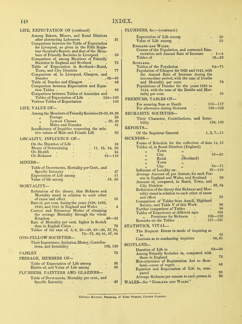 LIFE, EXPECTATION OF (continued) Among Bakers, Miners, and Rural Districts after abstracting Labourers . .51 Comparison between the Table of Expectation for Liverpool, as given in the Fifth Regis- trar General's Report, and that of the Mem- bers of Friendly Societies in Liverpool . 59 Comparison of, among Members of Friendly Societies in England and Scotland . 72 Table of Expectation in Scotland—Rural, Town, and City Districts . . 77 Comparison of, in Liverpool, Glasgow, and Dundee . . . .82—86 Table of, Dundee and Glasgow . . 83 Comparison between Expectation and Equa- tion Tables . . . .89 Comparison between Tables of Annuities and Tablesof Expectation of Life . 124—126 Various Tables of Expectation . . 140 LIFE, VALUE OF— Among the Members of Friendly Societies 33-35,38,39 „ Peerage . . .39 „ Lowest Classes . , 39, 40 „ Males and Females . .61 InsuiHciency of Inquiries respecting the rela- tive values of Male and Female Life . 62 LOCALITY, INFLUENCE OF— On the Duration of Life . . .10 Means of Determining . • H, 12, 24, 60 On Health . . . .24 On Sickness . . . 91—110 MINERS— Table of Decrements, Mortality per Cent., and Specific Intensity . . .47 Expectation of Life among . .51 Value of life among . .. . 55, 56 MORTALITY— Refutation of the theory, that Sickness and Mortality stand in relation to each other of cause and effect . . .95 Rate of, per cent, during the years 1838, 1839, 1840, and 1841 in England and Wales . 4 Correct and Erroneous Modes of obtaining the average Mortality through the whole Kingdom .... 40—42 Rate of Mortality per cent, higher in Scotch than in English Cities . . .72 Tables of the rate of, 5, 6, 25—28, 43—48, 57, 58, 73—76, 80, 81, 87, 88 ODD-FELLOW SOCIETIES— Their Importance, Initiation Money, Contribu- tions, and Instability . 132, 139 PAISLEY . . . . .72 PEERAGE, MEMBERS OF— Table of Expectation of Life among Habits of, and Value of Life among PLUMBERS, PAINTERS AND GLAZIERS— Table of Decrements, Mortality per cent., and Specific Intensity 36 39 45 PLUMBERS, kc—{continued.') Expectation of Life among . . 50 Value of Life among . . .55 England and Wales. Census of the Population, and corrected Enu- meration and Annual Rate of Increase . 1—4 Tablesof . ... 16—23 Scotland, Tables of the Population . 64—71 Population of Glasgow for 1831 and 1841, with the Annual Rate of Increase during the intermediate period, with the sum of Deaths and Mortality per cent. . . 79 Populations of Dundee for the years 1835 to 1844, with the sum of the Deaths and Mor- tality per cent. . . .85 PREMIUMS, TABLES OF— For assuring Sum at Death . 115—117 For allowance during Sickness . 120—122 RECHABITE SOCIETIES— Their Character, Contributions, and Insta- bUity . . , 138, 139 REPORTS— Of the Registrar General . 1, 2, 7—11 SICKNESS— Forms of Schedule for the collection of data 14, 15 Tables of, in Rural Districts (England) „ Town „ „ City „ „ Rural (Scotland) „ Town „ City _ „ Influence of Locality on . Average Amount of, per Annum, for each Per- son in England and Wales, and Scotland . Amount of, compared, in Rural, Town, and City Districts Refutation of the theory that Sickness and Mor tality stand in relation to each other of cause and effect . • • _ • Comparison of Tables from AnseU, Highland Society, and Table V of this Work Further comparison of Tables Tables of Experience at different ages „ Premiums for Sickness Remarks on the Tables . STATISTICS, VITAL— The frequent Errors in mode of inquiring as to . .... .42 Cautions as to conducting inquiries . 60, 61 SCOTLAND— Duration of Life in . . ^ 63—90 Among Friendly Societies io, compared with those in England Non-extension of Registration Act to Scot land—cause of regret . Equation and Expectation of Life in, com^ pared ■ • • . Average Sickness per annum to each person in WALES—.See  England and Wales. 16—23 64—71 91—110 92 93, 94 95 96 98 105 120—122 127—131 72 86 89 92 Thomas Hatton, Pbikxeb, 37 Kmo Stbeet, Covent Garden.