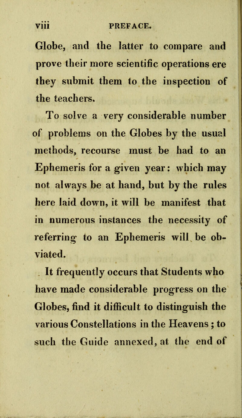 VIU PREFACE, Globe, and the latter to compare and prove their more scientific operations ere they submit them to the inspection of the teachers. To solve a very considerable number of problems on the Globes by the usual methods, recourse must be had to an Ephemeris for a given year: which may not always be at hand, but by the rules here laid down, it will be manifest that in numerous instances the necessity of referring to an Ephemeris will be ob- viated. _ It frequently occurs that Students who have made considerable progress on the Globes, find it difiicult to distinguish the various Constellations in the Heavens; to such the Guide annexed, at the end of