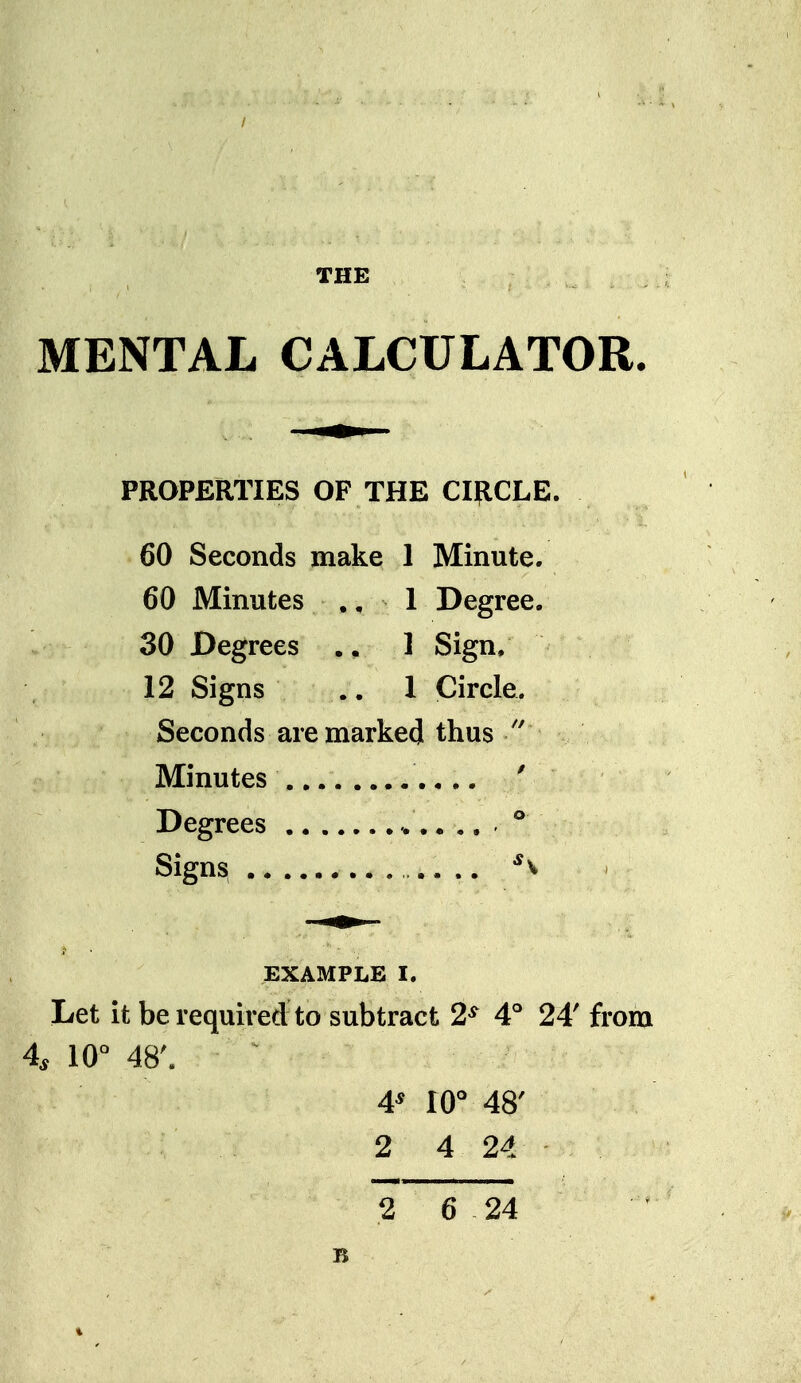 / THE MENTAL CALCULATOR. PROPERTIES OF THE CIRCLE. 60 Seconds make 1 Minute. 60 Minutes ,, 1 Degree. . 30 Degrees 1 Sign, 12 Signs .. 1 Circle. Seconds are marked thus Minutes ' Degrees ,. ,. ® Signs ,.. .. ^v ■J ■ EXAMPLE I. Let it be required to subtract 2^ 4'' 24' from 4, 10° 48'. 4* 10° 48' 2 4 24 2 6 24 B