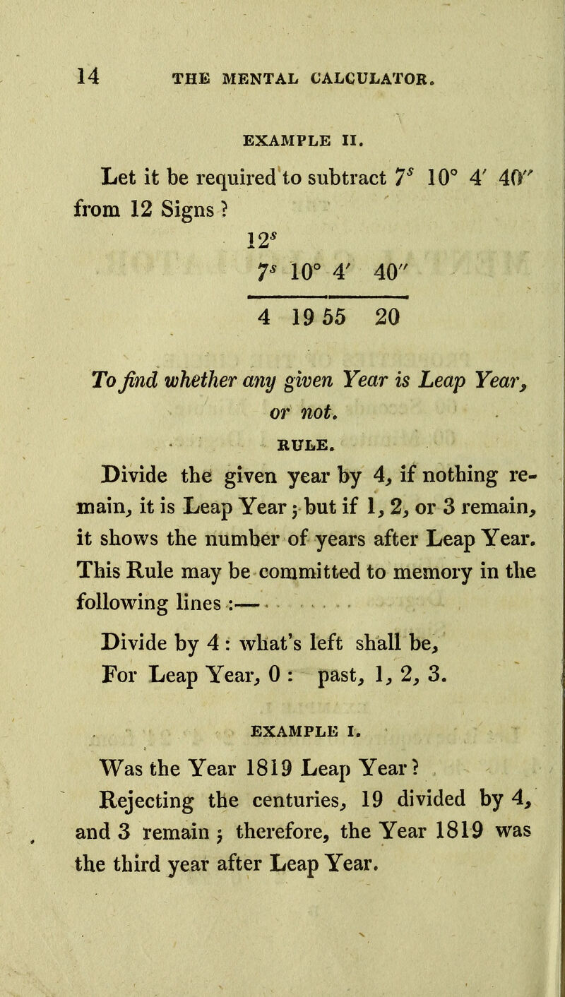 EXAMPLE II. Let it be required to subtract V W 4' 40' from 12 Signs ? 12^ T 10° 4' 40 4 19 55 20 To find whether any given Year is Leap Year^ or not, RULE. Divide thei given year by 4^ if nothing re- main^ it is Leap Year 5 but if 1, 2, or 3 remain, it shows the number of years after Leap Year. This Rule may be committed to memory in the following lines : Divide by 4 : what's left shall be. For Leap Year^ 0 : past, 1, 2, 3. EXAMPLE I. Was the Year 1819 Leap Year? Rejecting the centuries, 19 divided by 4, and 3 remain ^ therefore, the Year 1819 was the third year after Leap Year.