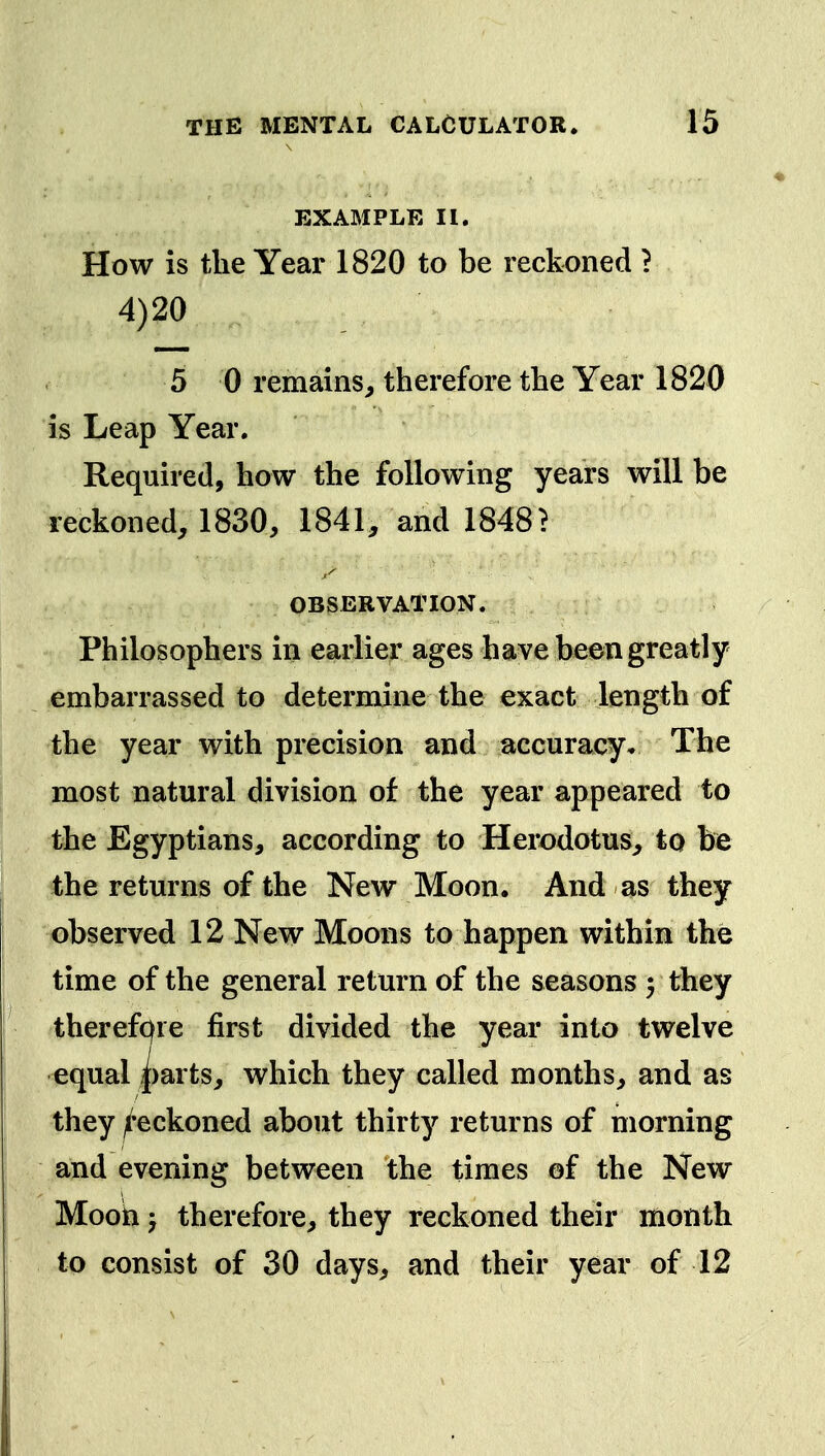 EXAMPLE II. How is the Year 1820 to be reckoned ? 4)20 5 0 remains, therefore the Year 1820 is Leap Year. Required, how the following years will be reckoned, 1830, 1841, and 1848 > ,^ OBSERVATION. Philosophers in earlier ages have been greatly embarrassed to determine the exact length of the year with precision and accuracy* The most natural division of the year appeared to the Egyptians, according to Herodotus, to be the returns of the New Moon. And as they observed 12 New Moons to happen within the time of the general return of the seasons 5 they therefcfre first divided the year into twelve equal j()arts, which they called months, and as they ^'eckoned about thirty returns of morning and evening between the times ©f the New Mooki J therefore, they reckoned their month to consist of 30 days, and their year of 12