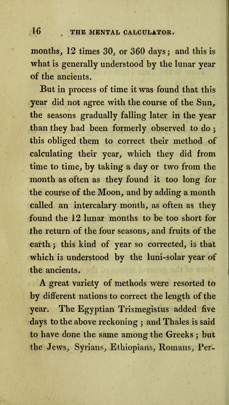 months^ 12 times 30^ or 360 days 5 and this is what is generally understood by the lunar year of the ancients. But in process of time it was found that this year did not agree with the course of the Sun, the seasons gradually falling later in the year than they had been formerly observed to do 3 this obliged them to correct their method of calculating their year, which they did from time to time, by taking a day or two from the month as often as they found it too long for the course of the Moon, and by adding a month called an intercalary month, as often as they found the 12 lunar months to be too short for the return of the four seasons, and fruits of the earth 5 this kind of year so corrected, is that which is understood by the luni-solar year of the ancients. A great variety of methods were resorted to by different nations to correct the length of the year. The Egyptian Trismegistus added five days to the above reckoning 5 and Thales is said to have done the same among the Greeks but the Jews, Syrians, Ethiopians, Romans, Per-