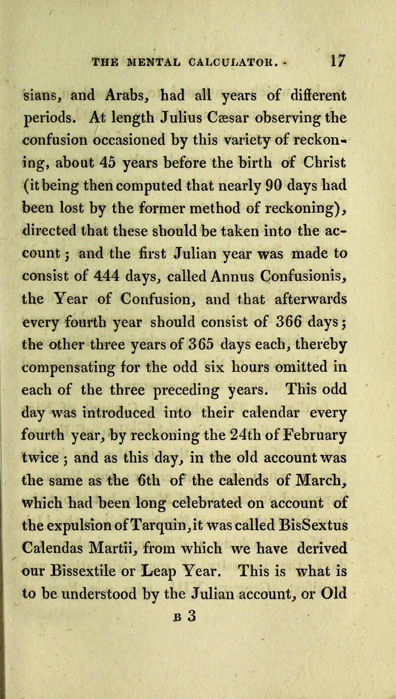 sians, and Arabs, had all years of different periods. At length Julius Ceesar observing the confusion occasioned by this variety of reckon- ing, about 45 years before the birth of Christ (it being then computed that nearly 90 days had been lost by the former method of reckoning), directed that these should be taken into the ac- count 3 and the first Julian year was made to consist of 444 days, called Annus Confusionis, the Year of Confusion,, and that afterwards every fourth year should consist of 366 days 5 the other three years of 365 days each, thereby compensating for the odd six hours omitted in each of the three preceding years. This odd day was introduced into their calendar every fourth year, by reckoning the 24th of February twice 3 and as this day, in the old account was the same as the 6th of the calends of March, which had been long celebrated on account of the expulsion of Tarquin,it was called BisSextus Calendas Martii, from which we have derived our Bissextile or Leap Year. This is what is to be understood by the Julian account, or Old B 3