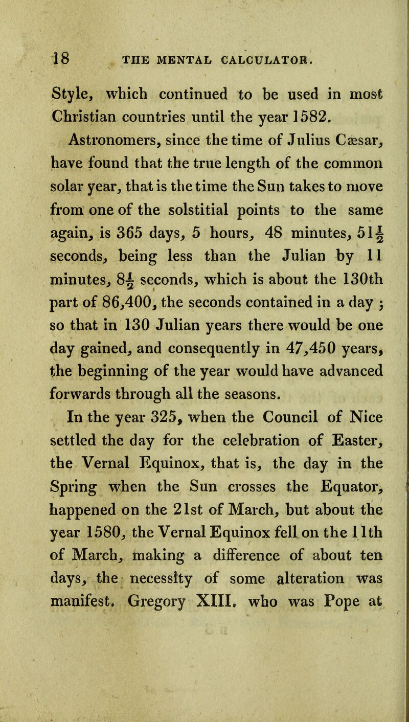 Style, which continued to be used in mo&t Christian countries until the year 1582. Astronomers, since the time of Julius Csesar, have found that the true length of the common solar year, that is the time the Sun takes to move from one of the solstitial points to the same again, is 365 days, 5 hours, 48 minutes, 51^ seconds, being less than the Julian by 11 minutes, 8~ seconds, v^^hich is about the 130th part of 86,400, the seconds contained in a day ; so that in 130 Julian years there would be one day gained, and consequently in 47,450 years, the beginning of the year would have advanced forwards through all the seasons. In the year 325, when the Council of Nice settled the day for the celebration of Easter, the Vernal Equinox, that is, the day in the Spring when the Sun crosses the Equator, happened on the 21st of March, but about the year 1580, the Vernal Equinox fell on the 11th of March, making a difference of about ten days, the necessity of some alteration was manifest. Gregory XIII. who was Pope at