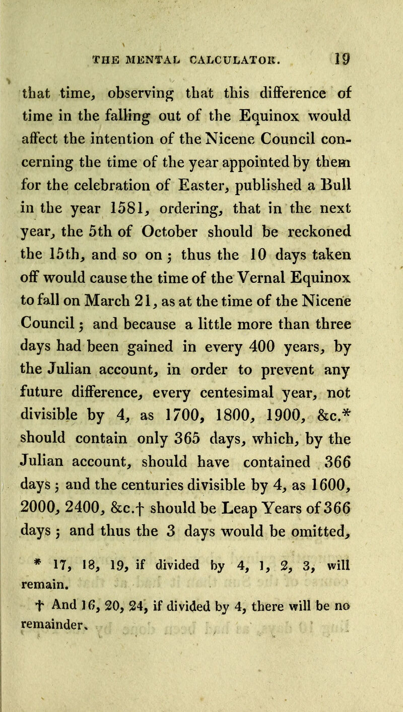 that time^ observing that this difference of time in the falling out of the Equinox would affect the intention of the Nicene Council con- cerning the time of the year appointed by them for the celebration of Easter, published a Bull in the year 1581, ordering, that in the next year, the 5th of October should be reckoned the 15th, and so on thus the 10 days taken off would cause the time of the Vernal Equinox to fall on March 21, as at the time of the Nicene Council 5 and because a little more than three days had been gained in every 400 years, by the Julian account, in order to prevent any future difference, every centesimal year, not divisible by 4, as 1700, 1800, 1900, &c* should contain only 365 days, which, by the Julian account, should have contained 366 ; days 5 and the centuries divisible by 4, as 1600, 2000, 2400, &c.t should be Leap Years of 366 days 5 and thus the 3 days would be omitted, * 17, 18, 19, if divided by 4, 1, 2, 3, will remain. t And 16, 20, 24, if divided by 4, there will be no remainder*