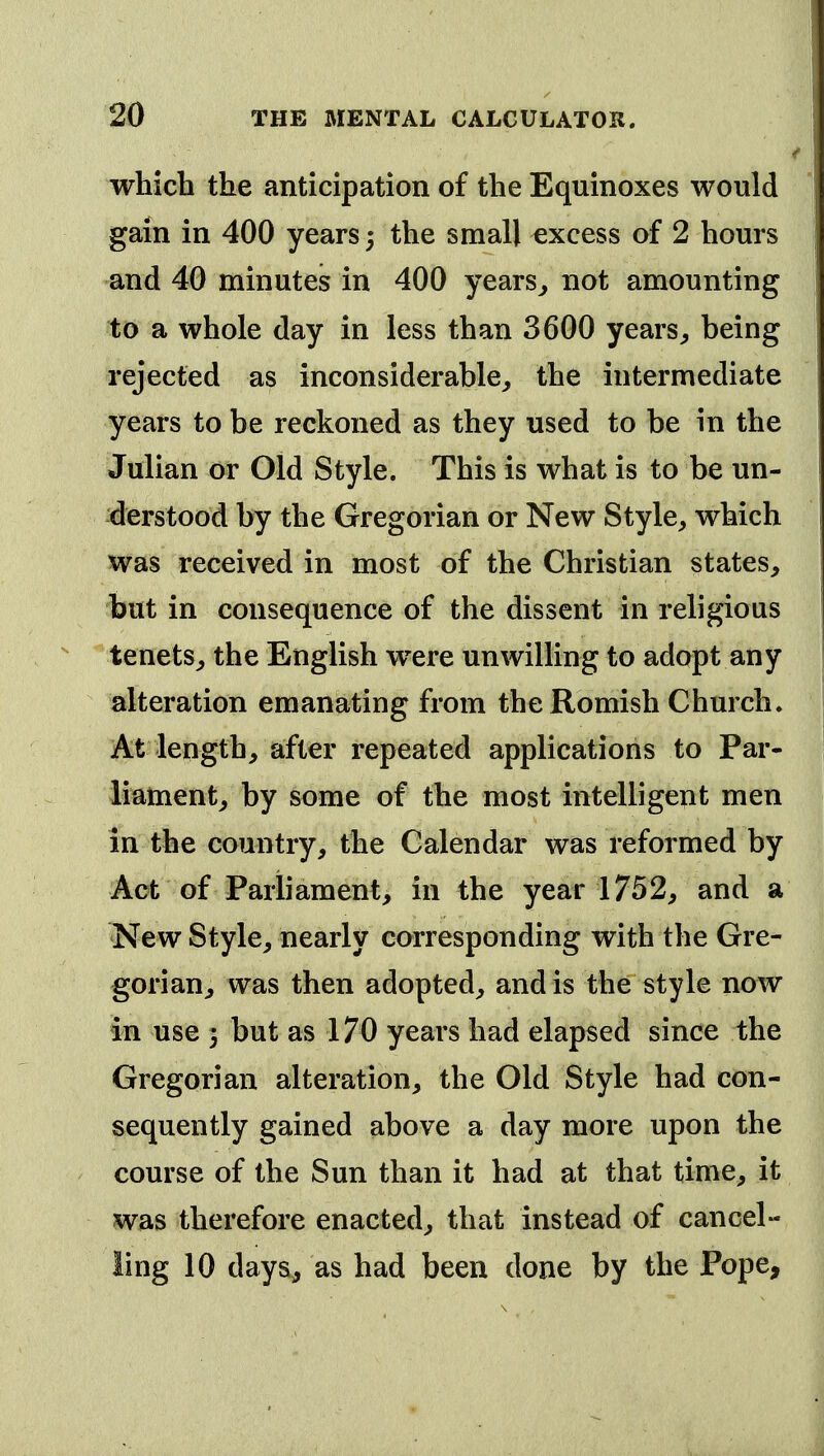 which the anticipation of the Equinoxes would gain in 400 years; the small excess of 2 hours and 40 minutes in 400 years^ not amounting to a whole day in less than 3600 years^ being rejected as inconsiderable, the intermediate years to be reckoned as they used to be in the Julian or Old Style. This is what is to be un- derstood by the Gregorian or New Style, which was received in most of the Christian states, but in consequence of the dissent in religious  tenets, the English were unwilling to adopt any alteration emanating from the Romish Church. At length, after repeated applications to Par- liament, by some of the most intelligent men in the country, the Calendar was reformed by Act of Parliament, in the year 1752, and a ^v[ew Style, nearly corresponding with the Gre- gorian, was then adopted, and is the style now in use 3 but as 170 years had elapsed since the Gregorian alteration, the Old Style had con- sequently gained above a day more upon the course of the Sun than it had at that time, it was therefore enacted, that instead of cancel- ling 10 days, as had been done by the Pope,